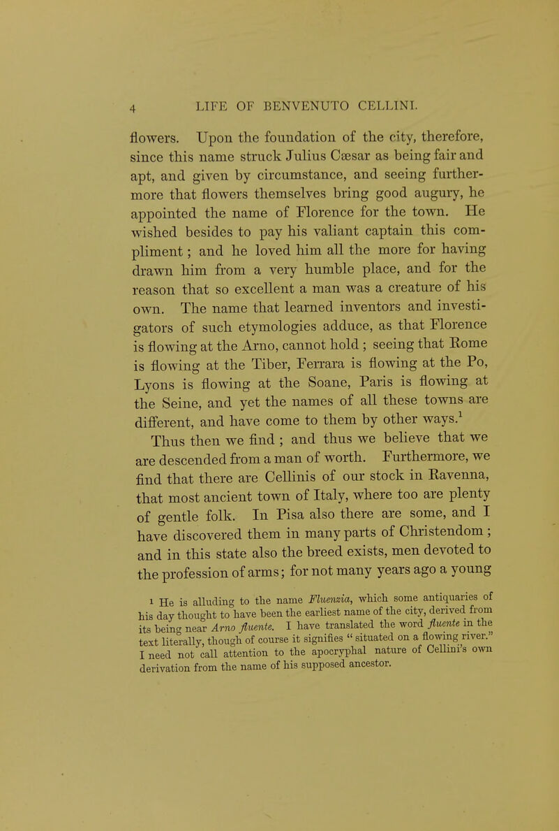 flowers. Upon the foundation of the city, therefore, since this name struck Julius Csesar as being fair and apt, and given by circumstance, and seeing further- more that flowers themselves bring good augury, he appointed the name of Morence for the town. He wished besides to pay his valiant captain this com- pliment ; and he loved him all the more for having drawn him from a very humble place, and for the reason that so excellent a man was a creature of his own. The name that learned inventors and investi- gators of such etymologies adduce, as that Florence is flowing at the Arno, cannot hold ; seeing that Rome is flowing at the Tiber, Ferrara is flowing at the Po, Lyons is flowing at the Soane, Paris is flowing at the Seine, and yet the names of all these towns are difi'erent, and have come to them by other ways.^ Thus then we find ; and thus we believe that we are descended from a man of worth. Furthermore, we find that there are Cellinis of our stock in Ravenna, that most ancient town of Italy, where too are plenty of gentle folk. In Pisa also there are some, and I have discovered them in many parts of Christendom; and in this state also the breed exists, men devoted to the profession of arms; for not many years ago a young 1 He is alluding to tlie name Fluenzia, wliicli some antiquaries of his day thought to\ave been the earliest name of the city, derived from its bein- near Arno fluente. I have translated the word fluente m the text literally, though of course it signifies  situated on a flowing river. I need not call attention to the apocryi^hal nature of Cemnis own derivation from the name of his supposed ancestor.