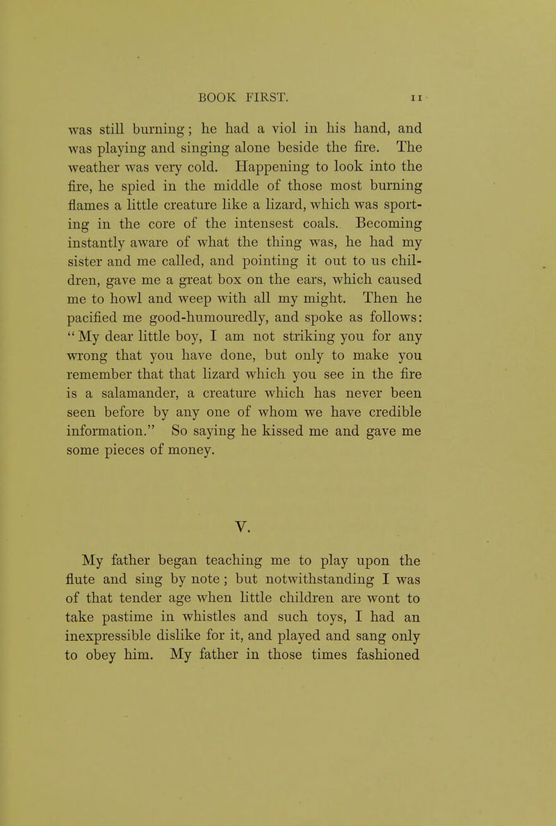 was still burning; he had a viol in his hand, and was playing and singing alone beside the fire. The weather was very cold. Happening to look into the fire, he spied in the middle of those most burning flames a little creature like a lizard, which was sport- ing in the core of the intensest coals. Becoming instantly aware of what the thing was, he had my sister and me called, and pointing it out to us chil- dren, gave me a great box on the ears, which caused me to howl and weep with all my might. Then he pacified me good-humouredly, and spoke as follows: My dear little boy, I am not striking you for any wrong that you have done, but only to make you remember that that lizard which you see in the fire is a salamander, a creature which has never been seen before by any one of whom we have credible information. So saying he kissed me and gave me some pieces of money. V. My father began teaching me to play upon the flute and sing by note; but notwithstanding I was of that tender age when little children are wont to take pastime in whistles and such toys, I had an inexpressible dislike for it, and played and sang only to obey him. My father in those times fashioned