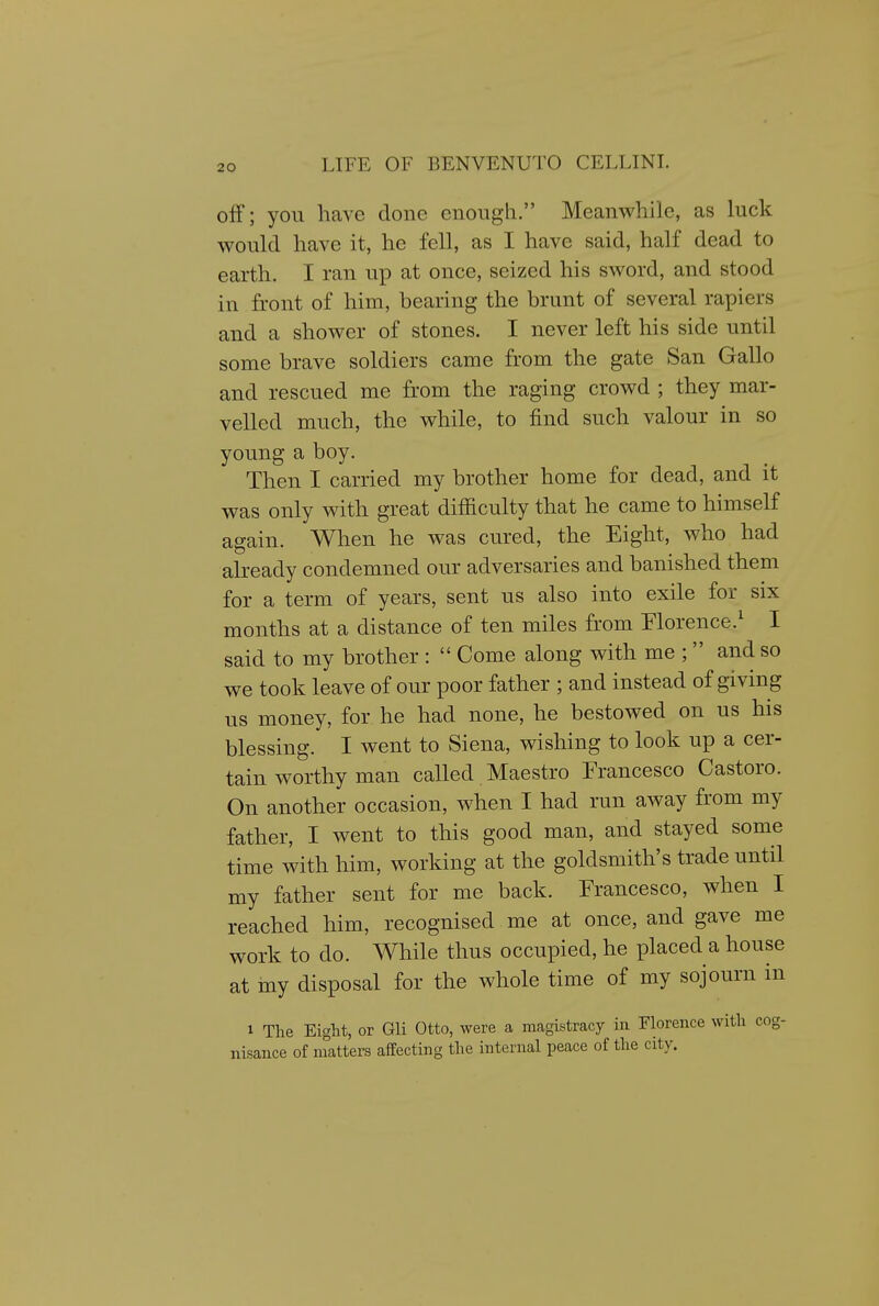 off; you have done enough. Meanwhile, as luck would have it, he fell, as I have said, half dead to earth. I ran up at once, seized his sword, and stood in front of him, bearing the brunt of several rapiers and a shower of stones. I never left his side until some brave soldiers came from the gate San Gallo and rescued me from the raging crowd ; they mar- velled much, the while, to find such valour in so young a boy. ^ Then I carried my brother home for dead, and it was only with great difficulty that he came to himself again. When he was cured, the Eight, who had already condemned our adversaries and banished them for a term of years, sent us also into exile for six months at a distance of ten miles from Florence.^ I said to my brother :  Come along with me ;  and so we took leave of our poor father ; and instead of giving us money, for he had none, he bestowed on us his blessing. I went to Siena, wishing to look up a cer- tain worthy man called Maestro Francesco Castoro. On another occasion, when I had run away from my father, I went to this good man, and stayed some time with him, working at the goldsmith's trade until my father sent for me back. Francesco, when I reached him, recognised me at once, and gave me work to do. While thus occupied, he placed a house at iny disposal for the whole time of my sojourn in 1 The Eight, or Gli Otto, were a magistracy in Florence with cog- nisance of matters affecting the internal peace of the city.