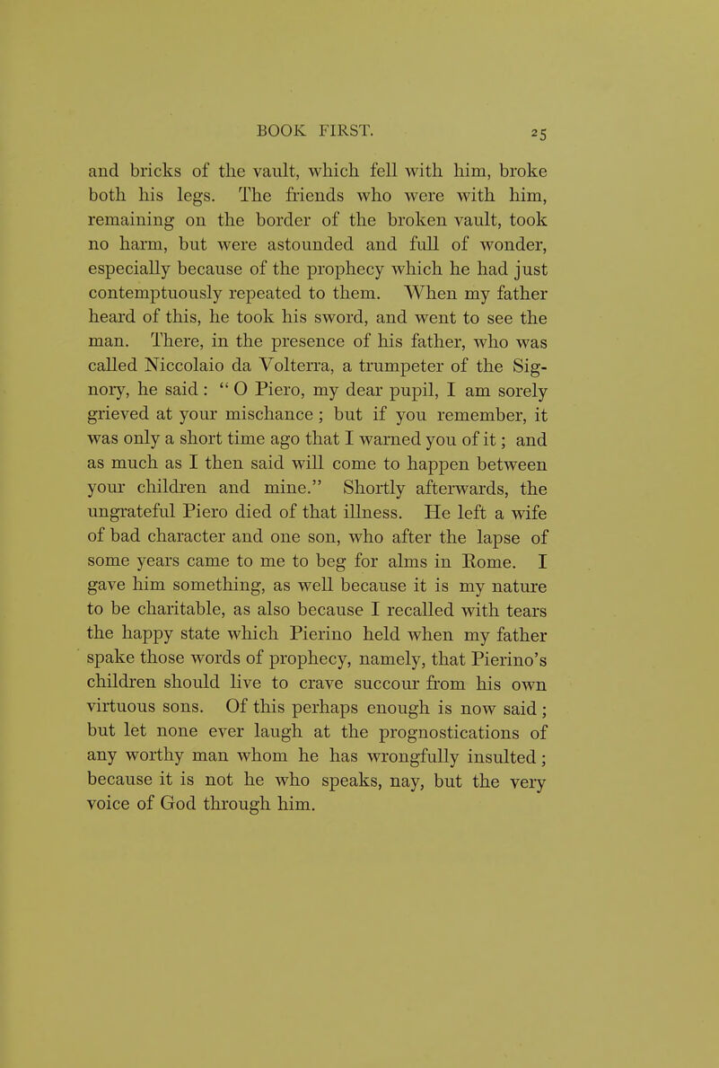 and bricks of the vault, which fell with him, broke both his legs. The friends who were with him, remaining on the border of the broken vault, took no harm, but were astounded and full of wonder, especially because of the prophecy which he had just contemptuously repeated to them. When my father heard of this, he took his sword, and went to see the man. There, in the presence of his father, who was called Niccolaio da Volterra, a trumpeter of the Sig- nory, he said:  O Piero, my dear pupil, I am sorely grieved at your mischance; but if you remember, it was only a short time ago that I warned you of it; and as much as I then said will come to happen between yom- children and mine. Shortly afterwards, the ungrateful Piero died of that illness. He left a wife of bad character and one son, who after the lapse of some years came to me to beg for alms in Rome. I gave him something, as well because it is my nature to be charitable, as also because I recalled with tears the happy state which Pierino held when my father spake those words of prophecy, namely, that Pierino's children should live to crave succour from his own virtuous sons. Of this perhaps enough is now said ; but let none ever laugh at the prognostications of any worthy man whom he has wrongfully insulted; because it is not he who speaks, nay, but the very voice of God through him.