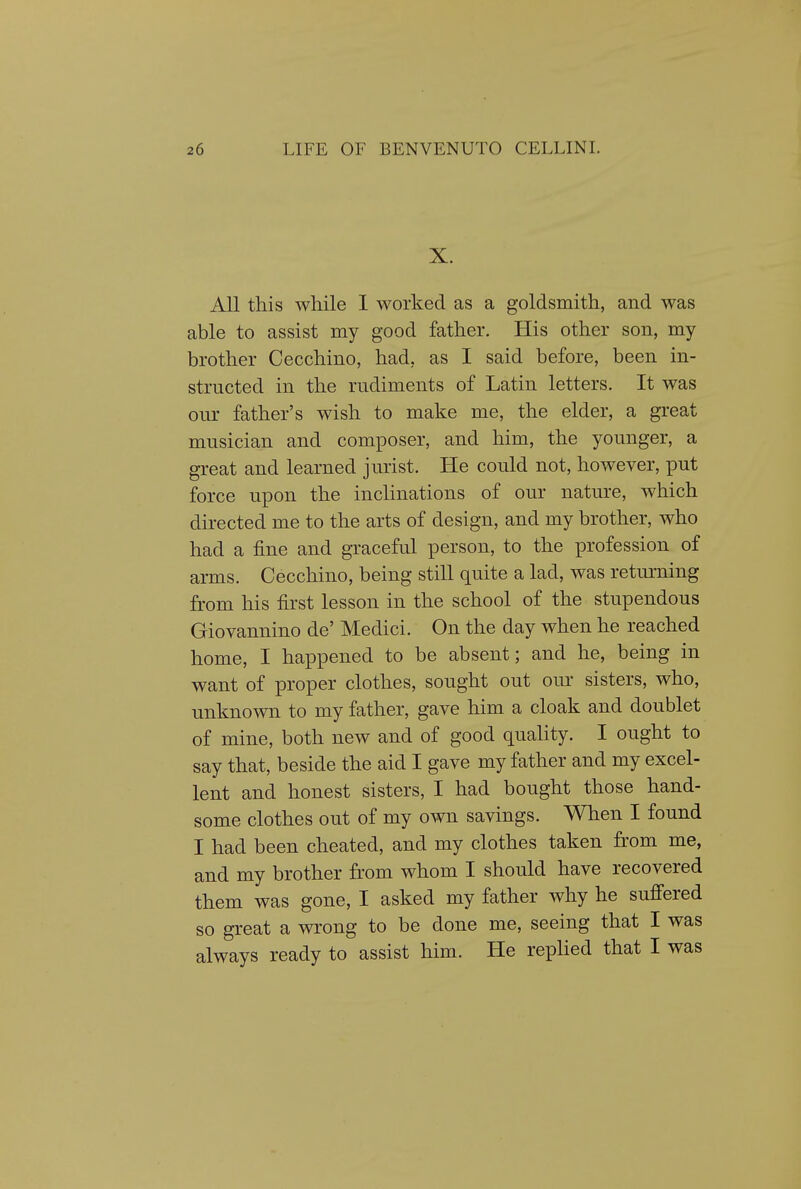 X. All this while 1 worked as a goldsmith, and was able to assist my good father. His other son, my brother Cecchino, had, as I said before, been in- structed in the rudiments of Latin letters. It was our father's wish to make me, the elder, a great musician and composer, and him, the younger, a great and learned jurist. He could not, however, put force upon the inclinations of our nature, which directed me to the arts of design, and my brother, who had a fine and graceful person, to the profession of arms. Cecchino, being still quite a lad, was returning from his first lesson in the school of the stupendous Giovannino de' Medici. On the day when he reached home, I happened to be absent; and he, being in want of proper clothes, sought out oiu' sisters, who, unknown to my father, gave him a cloak and doublet of mine, both new and of good quahty. I ought to say that, beside the aid I gave my father and my excel- lent and honest sisters, I had bought those hand- some clothes out of my own savings. When I found I had been cheated, and my clothes taken from me, and my brother from whom I should have recovered them was gone, I asked my father why he sufiered so great a wrong to be done me, seeing that I was always ready to assist him. He replied that I was