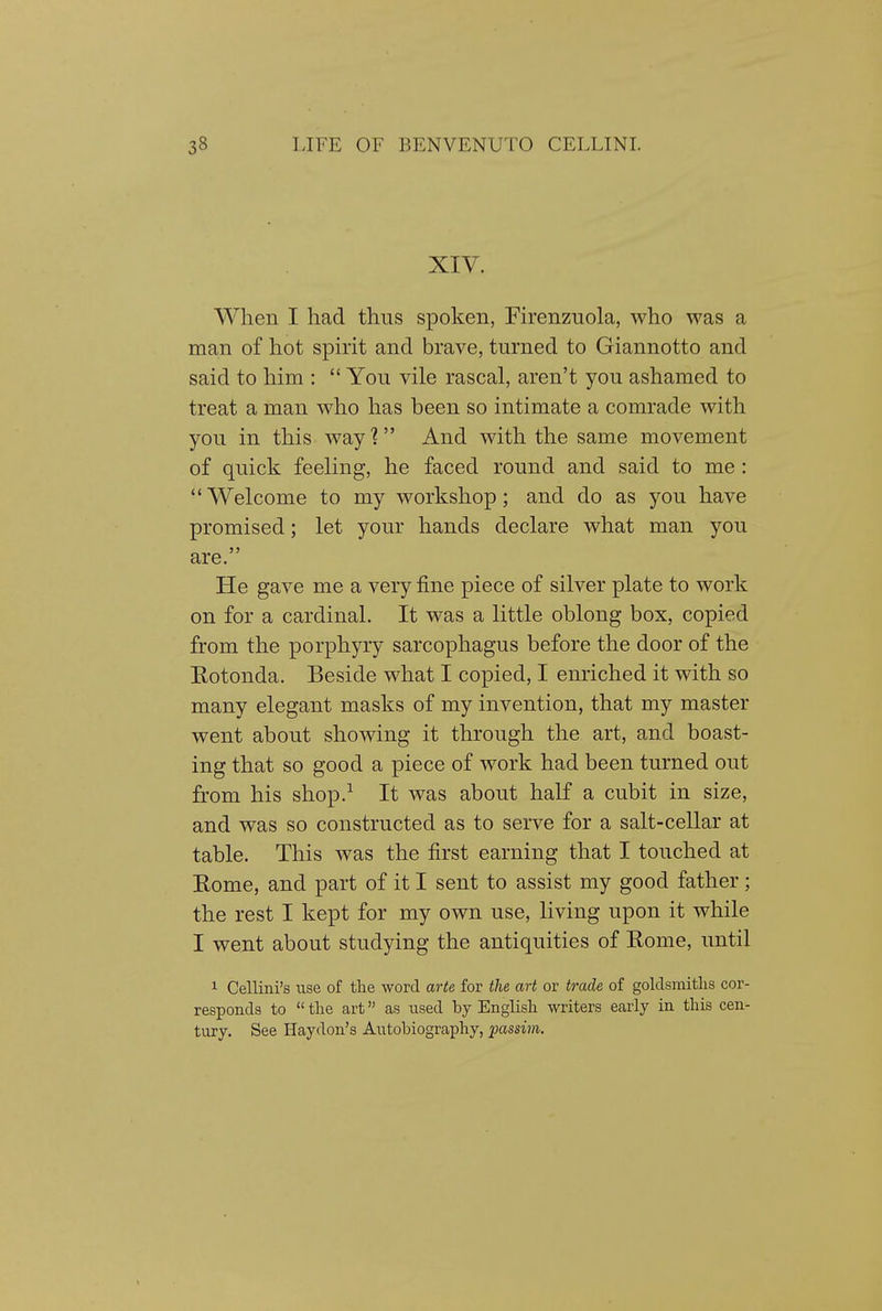 XIV. When I had thus spoken, Firenzuola, who was a man of hot spirit and brave, turned to Giannotto and said to him :  You vile rascal, aren't you ashamed to treat a man who has been so intimate a comrade with you in this way? And with the same movement of quick feeling, he faced round and said to me :  Welcome to my workshop; and do as you have promised; let your hands declare what man you are. He gave me a very fine piece of silver plate to work on for a cardinal. It was a little oblong box, copied from the porphyry sarcophagus before the door of the Eotonda. Beside what I copied, I enriched it with so many elegant masks of my invention, that my master went about showing it through the art, and boast- ing that so good a piece of work had been turned out from his shop.^ It was about half a cubit in size, and was so constructed as to serve for a salt-cellar at table. This was the first earning that I touched at Rome, and part of it I sent to assist my good father; the rest I kept for my own use, living upon it while I went about studying the antiquities of Rome, until 1 Cellini's use of tlie word arte for the art or trade of goldsmitlis cor- responds to  tlie art as used by Englisli writers early in this cen- tury. See Haydon's Autobiography, passim.