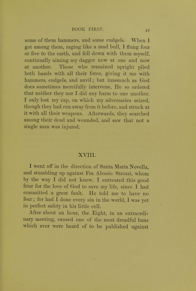 some of them hammers, and some cudgels. When I got among them, raging like a mad bull, I flung four or five to the earth, and fell down with them myself, continually aiming my dagger now at one and now at another. Those who remained upright plied both hands with all their force, giving it me with hammers, cudgels, and anvil; but inasmuch as God does sometimes mercifully intervene, He so ordered that neither they nor I did any harm to one another. I only lost my cap, on which my adversaries seized, though they had run away from it before, and struck at it with all their weapons. Afterwards, they searched among their dead and wounded, and saw that not a single man was injured. XVIII. I went off in the direction of Santa Maria Novella, and stumbling up against Fra Alessio Strozzi, whom by the way I did not know, I entreated this good friar for the love of God to save my life, since I had committed a great fault. He told me to have no fear; for had I done every sin in the world, I was yet in perfect safety in his little cell. After about an hour, the Eight, in an extraordi- nary meeting, caused one of the most dreadful bans which ever were heard of to be published against