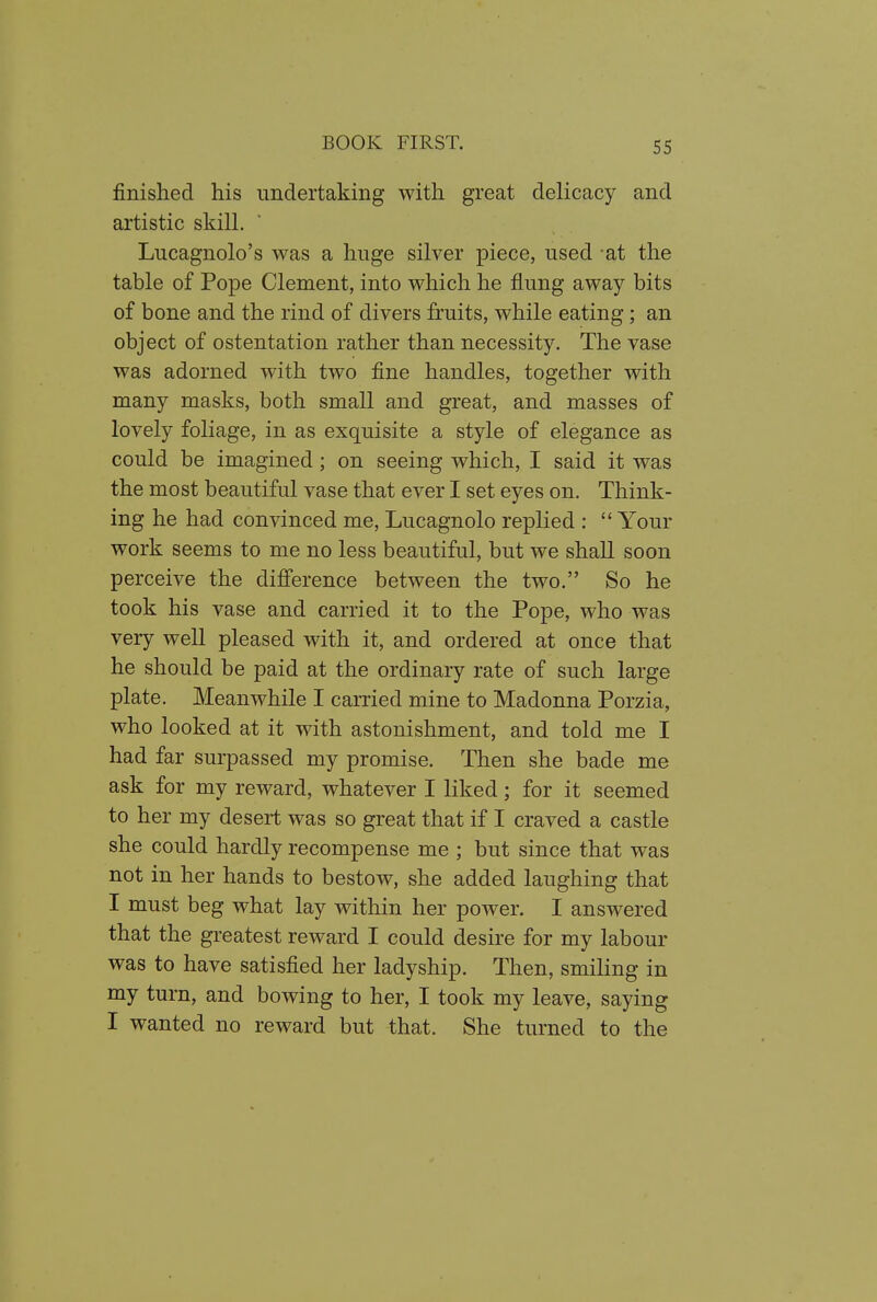 finished his undertaking with great delicacy and artistic skill. Lucagnolo's was a huge silver piece, used -at the table of Pope Clement, into which he flung away bits of bone and the rind of divers fruits, while eating; an object of ostentation rather than necessity. The vase was adorned with two fine handles, together with many masks, both small and great, and masses of lovely foliage, in as exquisite a style of elegance as could be imagined; on seeing which, I said it was the most beautiful vase that ever I set eyes on. Think- ing he had convinced me, Lucagnolo replied :  Your work seems to me no less beautiful, but we shall soon perceive the difference between the two. So he took his vase and carried it to the Pope, who was very well pleased with it, and ordered at once that he should be paid at the ordinary rate of such large plate. Meanwhile I carried mine to Madonna Porzia, who looked at it with astonishment, and told me I had far surpassed my promise. Then she bade me ask for my reward, whatever I liked; for it seemed to her my desert was so great that if I craved a castle she could hardly recompense me ; but since that was not in her hands to bestow, she added laughing that I must beg what lay within her power. I answered that the greatest reward I could desire for my labour was to have satisfied her ladyship. Then, smiling in my turn, and bowing to her, I took my leave, saying I wanted no reward but that. She turned to the