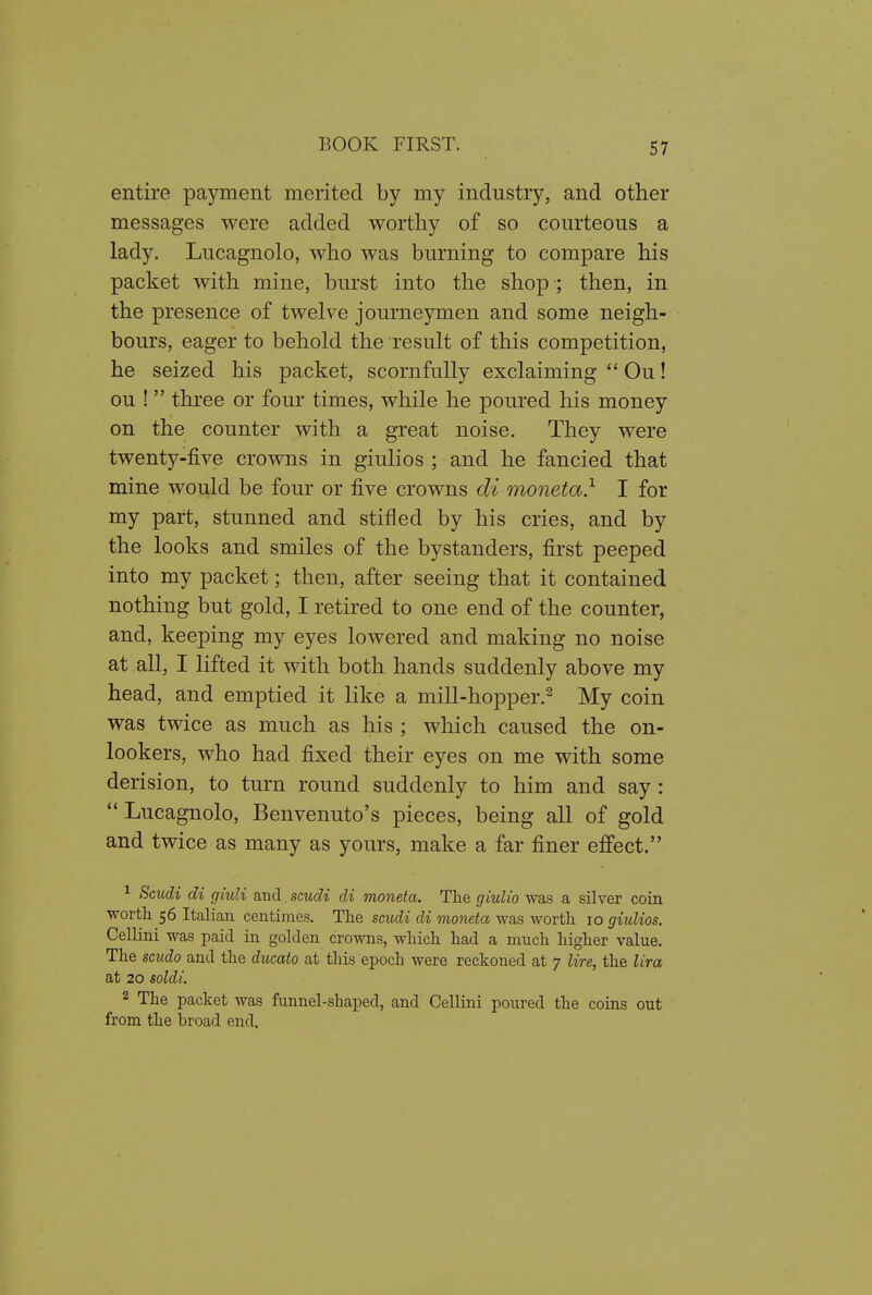 entire payment merited by my industry, and other messages were added worthy of so courteous a lady. Lucagnolo, who was burning to compare his packet with mine, burst into the shop ; then, in the presence of twelve journeymen and some neigh- bours, eager to behold the result of this competition, he seized his packet, scornfully exclaiming  Ou! ou !  three or four times, while he poured his money on the counter with a great noise. They were twenty-five crowns in giulios ; and he fancied that mine would be four or five crowns di moneta} I for my part, stunned and stifled by his cries, and by the looks and smiles of the bystanders, first peeped into my packet; then, after seeing that it contained nothing but gold, I retired to one end of the counter, and, keeping my eyes lowered and making no noise at all, I lifted it with both hands suddenly above my head, and emptied it like a mill-hopper.^ My coin was twice as much as his ; which caused the on- lookers, who had fixed their eyes on me with some derision, to turn round suddenly to him and say : *' Lucagnolo, Benvenuto's pieces, being all of gold and twice as many as yours, make a far finer effect. ^ Scudi di giuli and scudi di moneta. The giulio was a silver coin worth 56 Italian centimes. The scudi di moneta was worth 10 giulios. Cellini was paid in golden crowns, which had a much higher value. The scudo and the ducato at this epoch were reckoned at 7 lire, the lira at 20 soldi. 2 The packet was funnel-shaped, and Cellini poured the coins out from the broad end.