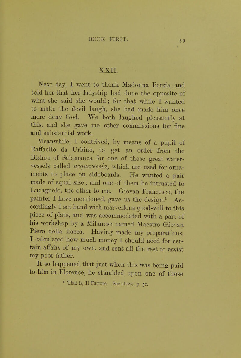 XXII. Next day, I went to thank Madonna Porzia, and told her that her ladyship had done the opposite of what she said she would; for that while I wanted to make the devil laugh, she had made him once more deny God. We both laughed pleasantly at this, and she gave me other commissions for fine and substantial work. Meanwhile, I contrived, by means of a pupil of Eafi'aello da Urbino, to get an order from the Bishop of Salamanca for one of those great water- vessels called acquereccia, which are used for orna- ments to place on sideboards. He wanted a pair made of equal size; and one of them he intrusted to Lucagnolo, the other to me. Giovan Francesco, the painter I have mentioned, gave us the design.^ Ac- cordingly I set hand with marvellous good-will to this piece of plate, and was accommodated with a part of his workshop by a Milanese named Maestro Giovan Piero della Tacca. Having made my preparations, I calculated how much money I should need for cer- tain affairs of my own, and sent all the rest to assist my poor father. It so happened that just when this was being paid to him in Florence, he stumbled upon one of those 1 That is, II Fattore. See above, p. 51.