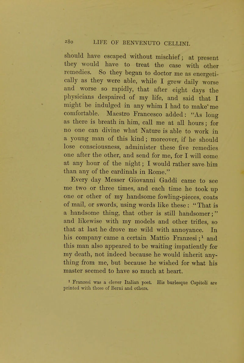 should have escaped without mischief; at present they would have to treat the case with other remedies. So they began to doctor me as energeti- cally as they were able, while I grew daily worse and worse so rapidly, that after eight days the physicians despaired of my life, and said that I might be indulged in any whim I had to make' me comfortable. Maestro Francesco added: As long as there is breath in him, call me at all hours; for no one can divine what Nature is able to work in a young man of this kind; moreover, if he should lose consciousness, administer these five remedies one after the other, and send for me, for I will come at any hour of the night; I would rather save him than any of the cardinals in Eome. Every day Messer Giovanni Gaddi came to see me two or three times, and each time he took up one or other of my handsome fowling-pieces, coats of mail, or swords, using words like these : That is a handsome thing, that other is still handsomer; and likewise with my models and other trifles, so that at last he drove me wild with annoyance. In his company came a certain Mattio Franzesi; ^ and this man also appeared to be waiting impatiently for my death, not indeed because he would inherit any- thing from me, but because he wished for what his master seemed to have so much at heart. 1 Franzesi was a clever Italian poet. His burlesque Capitoli are printed with those of Berni and others.