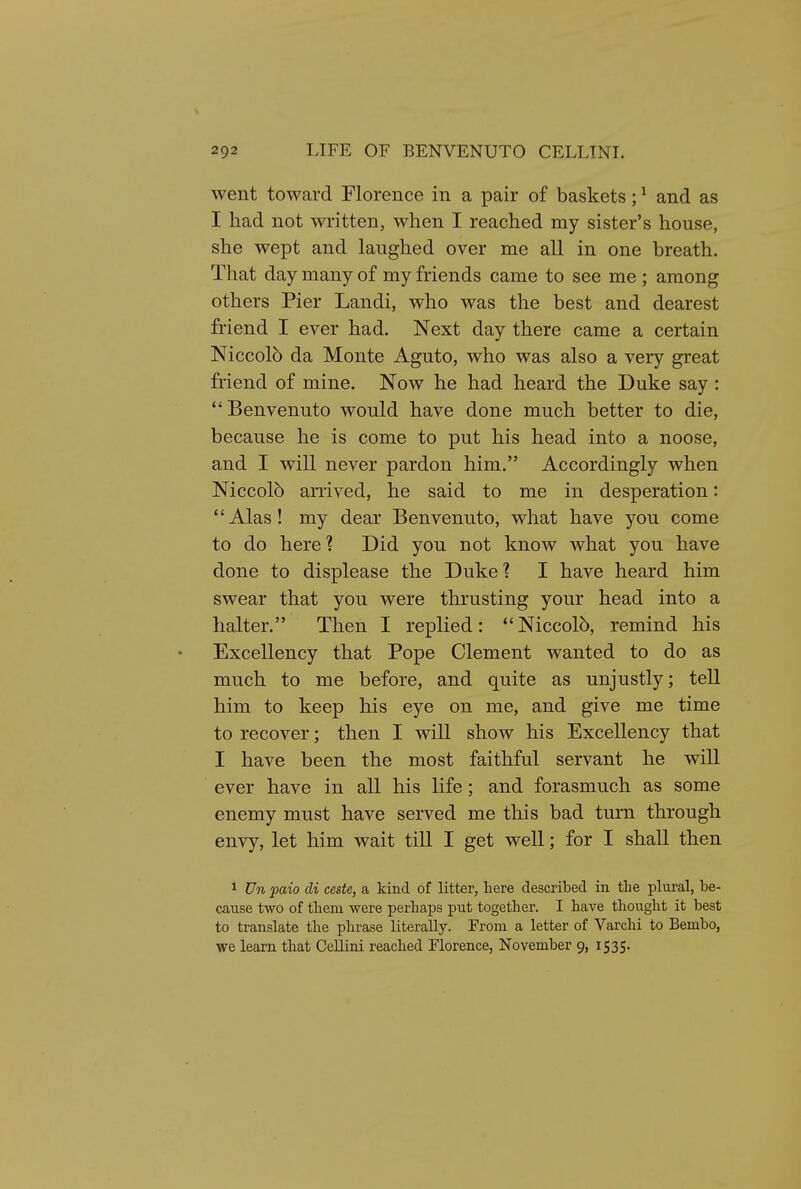 went toward Florence in a pair of baskets; ^ and as I had not written, when I reached my sister's house, she wept and laughed over me all in one breath. That day many of my friends came to see me ; among others Pier Landi, who was the best and dearest friend I ever had. Next day there came a certain Niccolb da Monte Aguto, who was also a very great friend of mine. Now he had heard the Duke say : Benvenuto would have done much better to die, because he is come to put his head into a noose, and I will never pardon him. Accordingly when Niccol5 arrived, he said to me in desperation: Alas! my dear Benvenuto, what have you come to do here? Did you not know what you have done to displease the Duke? I have heard him swear that you were thrusting your head into a halter. Then I replied: Niccolb, remind his Excellency that Pope Clement wanted to do as much to me before, and quite as unjustly; tell him to keep his eye on me, and give me time to recover; then I will show his Excellency that I have been the most faithful servant he will ever have in all his life; and forasmuch as some enemy must have served me this bad turn through envy, let him wait till I get well; for I shall then 1 Vn paio di ceste, a kind of litter, liere described in the plural, be- cause two of them were perhaps put together. I have thought it best to translate the phrase literally. From a letter of Varchi to Bembo, we learn that Cellini reached Florence, November 9, 1535.