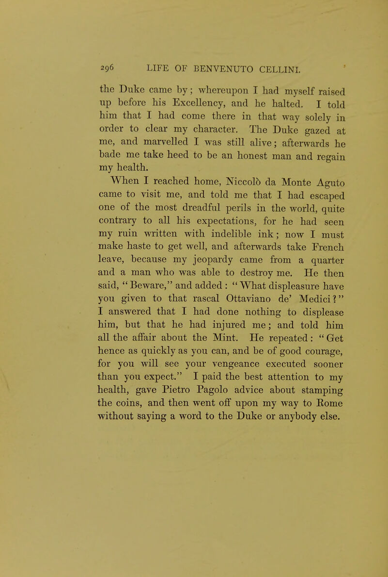 the Duke came by; whereupon I had myself raised up before his Excellency, and he halted. I told him that I had come there in that way solely in order to clear my character. The Duke gazed at me, and marvelled I was still alive; afterwards he bade me take heed to be an honest man and regain my health. When I reached home, Niccolb da Monte Aguto came to visit me, and told me that I had escaped one of the most dreadful perils in the world, quite contrary to all his expectations, for he had seen my ruin written with indelible ink; now I must make haste to get well, and afterwards take French leave, because my jeopardy came from a quarter and a man who was able to destroy me. He then said, ** Beware, and added : *' What displeasure have you given to that rascal Ottaviano de' Medici? I answered that I had done nothing to displease him, but that he had injured me; and told him all the affair about the Mint. He repeated :  Get hence as quickly as you can, and be of good courage, for you will see your vengeance executed sooner than you expect. I paid the best attention to my health, gave Pietro Pagolo advice about stamping the coins, and then went off upon my way to Rome without saying a word to the Duke or anybody else.