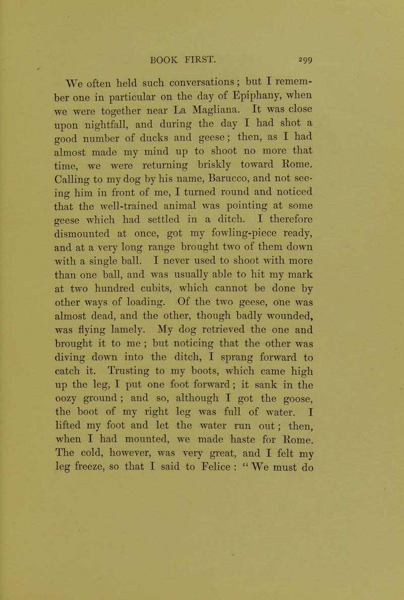 We often held such conversations; but I remem- ber one in particular on the day of Epiphany, when we were together near La Magliana. It was close upon nightfall, and during the day I had shot a good number of ducks and geese; then, as I had almost made my mind up to shoot no more that time, we were returning briskly toward Rome. Calling to my dog by his name, Barucco, and not see- ins: him in front of me, I turned round and noticed that the well-trained animal was pointing at some geese which had settled in a ditch. I therefore dismounted at once, got my fowling-piece ready, and at a very long range brought two of them down with a single ball. I never used to shoot with more than one ball, and was usually able to hit my mark at two hundred cubits, which cannot be done by other ways of loading. Of the two geese, one was almost dead, and the other, though badly wounded, was flying lamely. My dog retrieved the one and brought it to me ; but noticing that the other was diving down into the ditch, I sprang forward to catch it. Trusting to my boots, which came high up the leg, I put one foot forward; it sank in the oozy ground; and so, although I got the goose, the boot of my right leg was full of water. I lifted my foot and let the water run out; then, when I had mounted, we made haste for Eome. The cold, however, was veiy great, and I felt my leg freeze, so that I said to Felice :  We must do