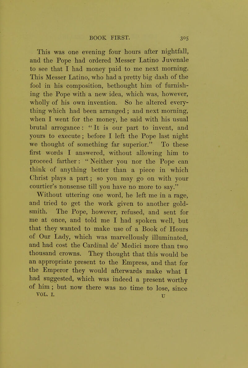 This was one evening four hours after nightfall, and the Pope had ordered Messer Latino Juvenale to see that I had money paid to me next morning. This Messer Latino, who had a pretty big dash of the fool in his composition, bethought him of furnish- ing the Pope with a new idea, which was, however, wholly of his own invention. So he altered every- thing which had been arranged; and next morning, when I went for the money, he said with his usual brutal arrogance :  It is our part to invent, and yours to execute; before I left the Pope last night we thought of something far superior. To these first words I answered, without allowing him to proceed farther :  Neither you nor the Pope can think of anything better than a piece in which Christ plays a part; so you may go on with your courtier's nonsense till you have no more to say. Without uttering one word, he left me in a rage, and tried to get the work given to another gold- smith. The Pope, however, refused, and sent for me at once, and told me I had spoken well, but that they wanted to make use of a Book of Hours of Our Lady, which was marvellously illuminated, and had cost the Cardinal de' Medici more than two thousand crowns. They thought that this would be an appropriate present to the Empress, and that for the Emperor they would afterwards make what I had suggested, which was indeed a present worthy of him ; but now there was no time to lose, since VOL. I. TT