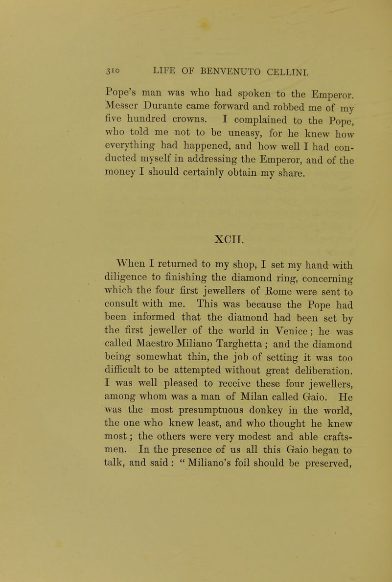 Pope's man was who had spoken to the Emperor. Messer Durante came forward and robbed me of my five hundred crowns. I complained to the Pope, who told me not to be uneasy, for he knew how everything had happened, and how well I had con- ducted myself in addressing the Emperor, and of the money I should certainly obtain my share. XCII. When I returned to my shop, I set my hand with diligence to finishing the diamond ring, concerning which the four first jewellers of Eome were sent to consult with me. This was because the Pope had been informed that the diamond had been set by the first jeweller of the world in Venice; he was called Maestro Miliano Targhetta ; and the diamond being somewhat thin, the job of setting it was too difiicult to be attempted without great deliberation, I was well pleased to receive these four jewellers, among whom was a man of Milan called Gaio. He was the most presumptuous donkey in the world, the one who knew least, and who thought he knew most; the others were very modest and able crafts- men. In the presence of us all this Gaio began to talk, and said :  Miliano's foil should be preserved,