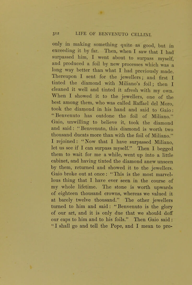 only in making something quite as good, but in exceeding it by far. Then, when I saw that I had surpassed him, I went about to surpass myself, and produced a foil by new processes which was a long way better than what I had previously made. Thereupon I sent for the jewellers; and first I tinted the diamond with Miliano's foil; then I cleaned it well and tinted it afresh with my own. When I showed it to the jewellers, one of the best among them, who was called Eaffael del Moro, took the dianiond in his hand and said to Gaio : Benvenuto has outdone the foil of Miliano. Gaio, unwilling to believe it, took the diamond and said: Benvenuto, this diamond is worth two thousand ducats more than with the foil of Miliano. I rejoined: Now that I have surpassed Miliano, let us see if I can surpass myself. Then I begged them to wait for me a while, went up into a little cabinet, and having tinted the diamond anew unseen by them, returned and showed it to the jewellers. Gaio broke out at once:  This is the most marvel- lous thing that I have ever seen in the course of my whole lifetime. The stone is worth upwards of eighteen thousand crowns, whereas we valued it at barely twelve thousand. The other jewellers turned to him and said:  Benvenuto is the glory of our art, and it is only due that we should doJff our caps to him and to his foils. Then Gaio said :  I shall go and tell the Pope, and I mean to pro-