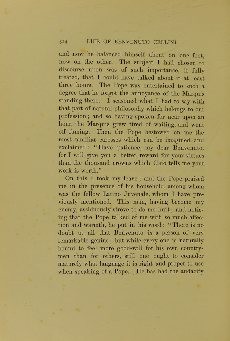 and now he balanced himself about on one foot, now on the other. The subject I had chosen to discourse upon was of such importance, if fully treated, that I could have talked about it at least three hours. The Pope was entertained to such a degree that he forgot the annoyance of the Marquis standing there. I seasoned what I had to say with that part of natural philosophy which belongs to our profession; and so having spoken for near upon an hour, the Marquis grew tired of waiting, and went off fuming. Then the Pope bestowed on me the most familiar caresses which can be imagined, and exclaimed: *' Have patience, my dear Benvenuto, for I will give you a better reward for your virtues than the thousand crowns which Gaio tells me your work is worth. On this I took my leave ; and the Pope praised me in the presence of his household, among whom was the fellow Latino Juvenale, whom I have pre- viously mentioned. This man, having become my enemy, assiduously strove to do me hurt; and notic- ing that the Pope talked of me with so much affec- tion and warmth, he put in his word:  There is no doubt at all that Benvenuto is a person of very remarkable genius; but while every one is naturally bound to feel more good-will for his own country- men than for others, still one ought to consider maturely what language it is right and proper to use when speaking of a Pope. He has had the audacity