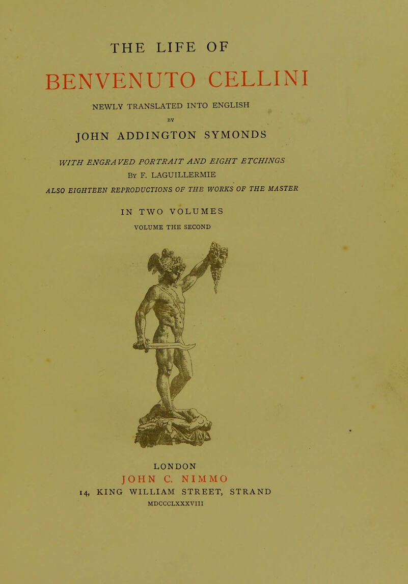 BENVENUTO CELLINI NEWLY TRANSLATED INTO ENGLISH BY JOHN ADDINGTON SYMONDS WITH ENGRA VED PORTRAIT AND EIGHT ETCHINGS By F. LAGUILLERMIE ALSO EIGHTEEN REPRODUCTIONS OF THE WORKS OF THE MASTER IN TWO VOLUMES VOLUME THE SECOND LONDON JOHN C. NIMMO 14, KING WILLIAM STREET, STRAND MDCCCLXXXVIII