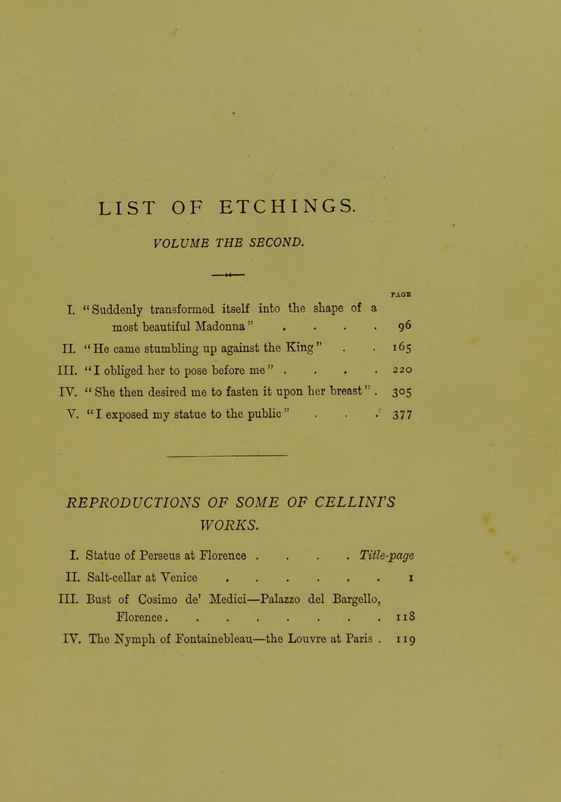 LIST OF ETCHINGS. VOLUME THE SECOND. PAGE I. Suddenly transformed itself into the shape of a most beautiful Madonna . . . .96 11.  He came stumbling up against the King . . 165 III.  I obliged her to pose before me  . . . .220 rV. She then desired me to fasten it upon her breast . 305 V. I exposed my statue to the public  . . -377 REPRODUCTIONS OF SOME OF CELLINI'S WORKS. I. Statue of Perseus at Florence .... Title-page II. Salt-cellar at Venice ...... i III. Bust of Cosimo de' Medici—Palazzo del Bargello, Florence. . . . . . . .118 lY. The Nymph of Fontainebleau—the Louvre at Paris . 119