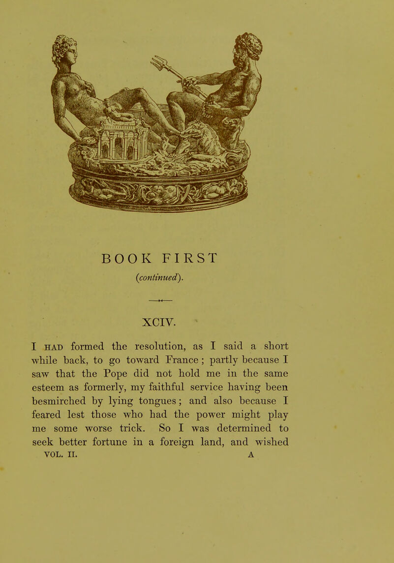 BOOK FIRST (continued). XCIV. I HAD formed the resolution, as I said a short while back, to go toward France ; partly because I saw that the Pope did not hold me in the same esteem as formerly, my faithful service having been besmirched by lying tongues; and also because I feared lest those who had the power might play me some worse trick. So I was determined to seek better fortune in a foreign land, and wished VOL. II. A