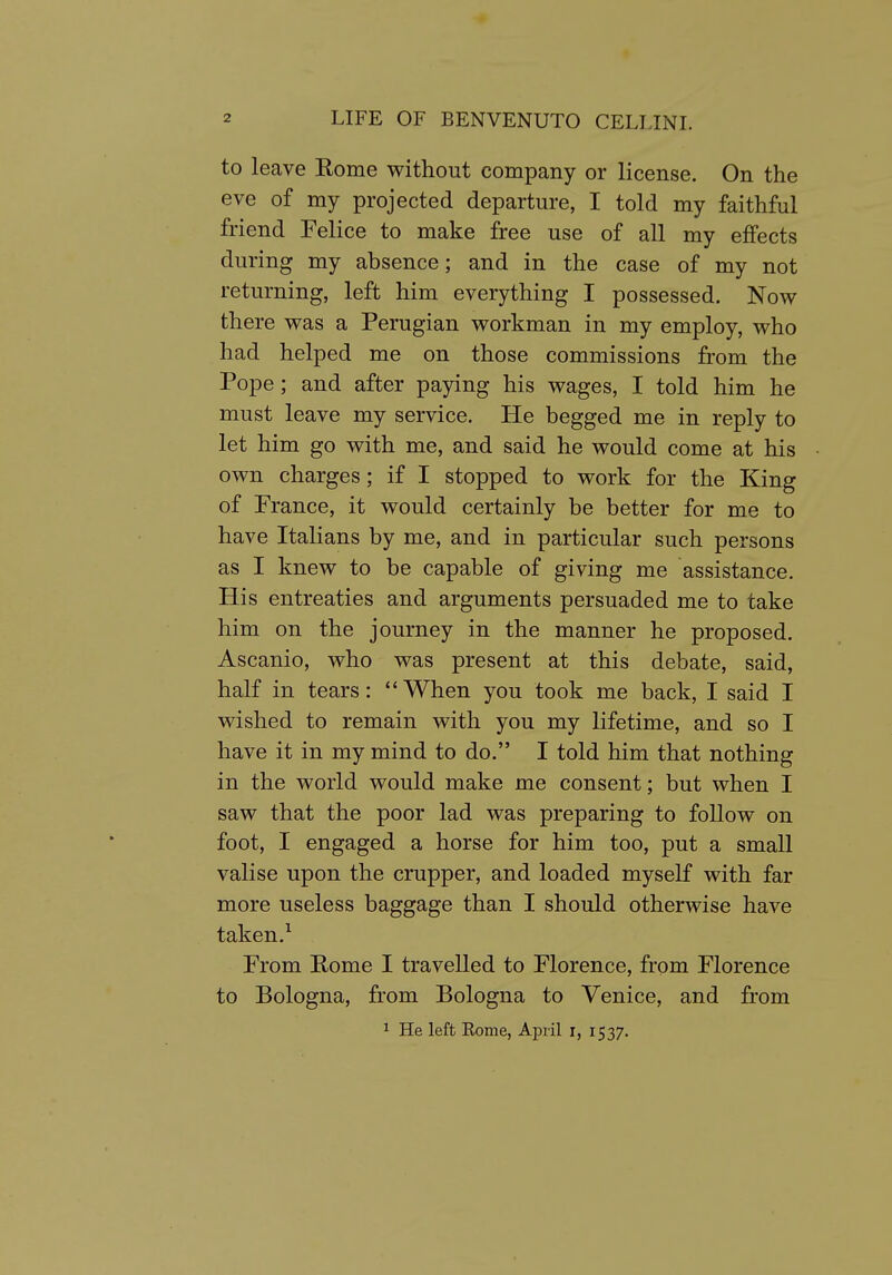 to leave Rome without company or license. On the eve of my projected departure, I told my faithful friend Felice to make free use of all my effects during my absence; and in the case of my not returning, left him everything I possessed. Now there was a Perugian workman in my employ, who had helped me on those commissions from the Pope; and after paying his wages, I told him he must leave my service. He begged me in reply to let him go with me, and said he would come at his own charges; if I stopped to work for the King of France, it would certainly be better for me to have Italians by me, and in particular such persons as I knew to be capable of giving me assistance. His entreaties and arguments persuaded me to take him on the journey in the manner he proposed. Ascanio, who was present at this debate, said, half in tears: When you took me back, I said I wished to remain with you my lifetime, and so I have it in my mind to do. I told him that nothing in the world would make me consent; but when I saw that the poor lad was preparing to follow on foot, I engaged a horse for him too, put a small valise upon the crupper, and loaded myself with far more useless baggage than I should otherwise have taken. ^ From Rome I travelled to Florence, from Florence to Bologna, from Bologna to Venice, and from ^ He left Rome, April i, 1537.