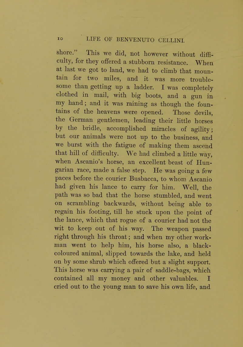 shore. This we did, not however without diffi- culty, for they offered a stubborn resistance. When at last we got to land, we had to climb that moun- tain for two miles, and it was more trouble- some than getting up a ladder. I was completely clothed in mail, with big boots, and a gun in my hand; and it was raining as though the foun- tains of the heavens were opened. Those devils, the German gentlemen, leading their little horses by the bridle, accomplished miracles of agility; but our animals were not up to the business, and we burst with the fatigue of making them ascend that hill of difficulty. We had climbed a little way, when Ascanio's horse, an excellent beast of Hun- garian race, made a false step. He was going a few paces before the courier Busbacca, to whom_ Ascanio had given his lance to carry for him. Well, the path was so bad that the horse stumbled, and went on scrambling backwards, without being able to regain his footing, till he stuck upon the point of the lance, which that rogue of a courier had not the wit to keep out of his way. The weapon passed right through his throat; and when my other work- man went to help him, his horse also, a black- coloured animal, slipped towards the lake, and held on by some shrub which offered but a slight support. This horse was carrying a pair of saddle-bags, which contained all my money and other valuables. I cried out to the young man to save his own life, and