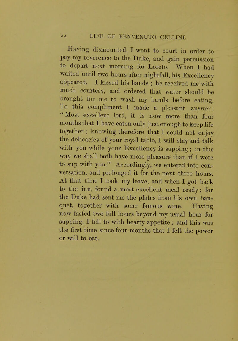 Having dismounted, I went to court in order to pay my reverence to the Duke, and gain permission to depart next morning for Loreto. When I had waited until two hours after nightfall, his Excellency appeared. I kissed his hands ; he received me with much courtesy, and ordered that water should be brought for me to wash my hands before eating. To this compliment I made a pleasant answer: ''Most excellent lord, it is now more than four months that I have eaten only just enough to keep life together; knowing therefore that I could not enjoy the delicacies of your royal table, I will stay and talk with you while your Excellency is supping; in this way we shall both have more pleasure than if I were to sup with you. Accordingly, we entered into con- versation, and prolonged it for the next three hours. At that time I took my leave, and when I got back to the inn, found a most excellent meal ready; for the Duke had sent me the plates from his own ban- quet, together with some famous wine. Having now fasted two full hours beyond my usual hour for supping, I fell to with hearty appetite; and this was the first time since four months that I felt the power or will to eat.