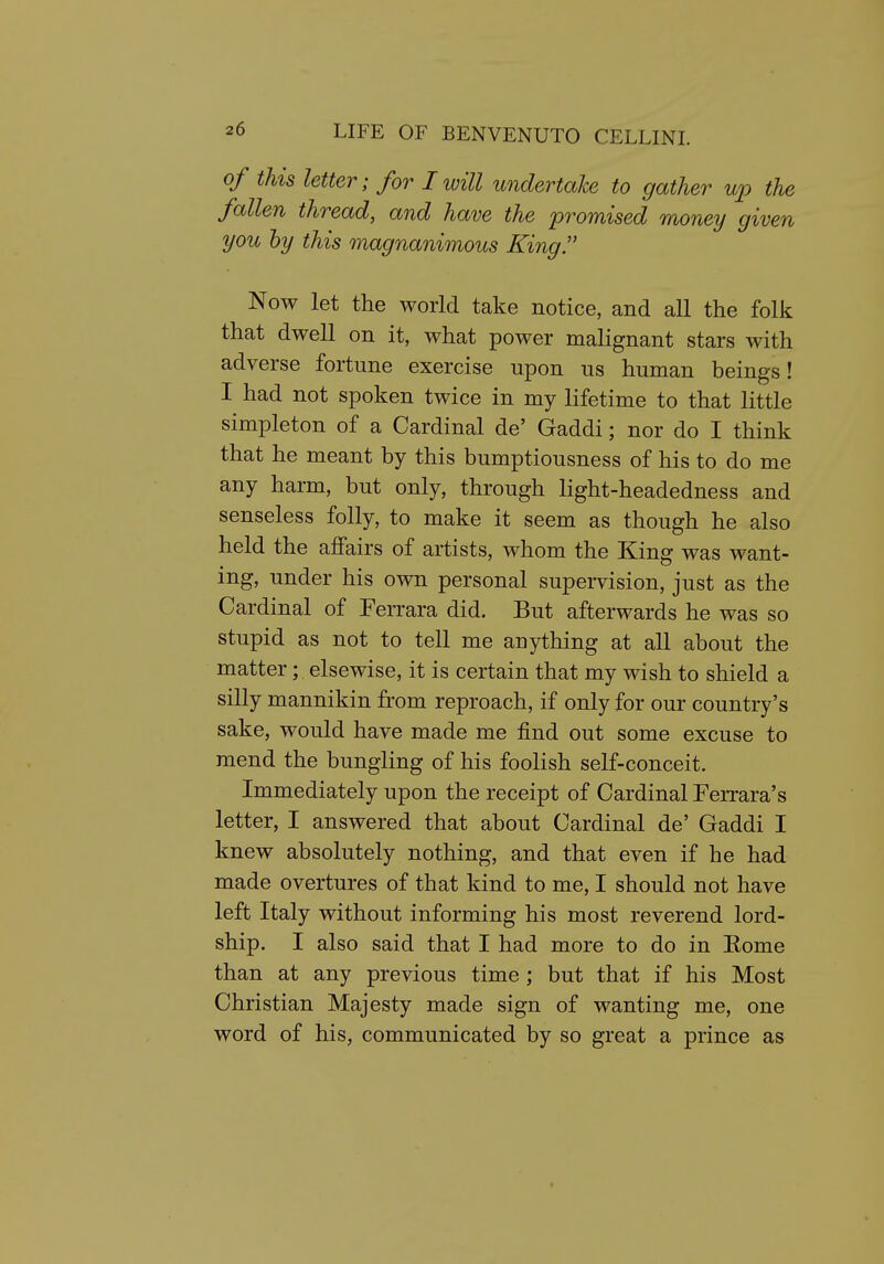 of this letter; for I will undertake to gather up the fallen thread, and have the promised money given you by this magnanimous King. Now let the world take notice, and all the folk that dwell on it, what power malignant stars with adverse fortune exercise upon us human beings! I had not spoken twice in my lifetime to that little simpleton of a Cardinal de' Gaddi; nor do I think that he meant by this bumptiousness of his to do me any harm, but only, through light-headedness and senseless folly, to make it seem as though he also held the affairs of artists, whom the King was want- ing, under his own personal supervision, just as the Cardinal of Ferrara did. But afterwards he was so stupid as not to tell me anything at all about the matter; elsewise, it is certain that my wish to shield a silly mannikin from reproach, if only for our country's sake, would have made me find out some excuse to mend the bungling of his foolish self-conceit. Immediately upon the receipt of Cardinal Ferrara's letter, I answered that about Cardinal de' Gaddi I knew absolutely nothing, and that even if he had made overtures of that kind to me, I should not have left Italy without informing his most reverend lord- ship. I also said that I had more to do in Eome than at any previous time ; but that if his Most Christian Majesty made sign of wanting me, one word of his, communicated by so great a prince as