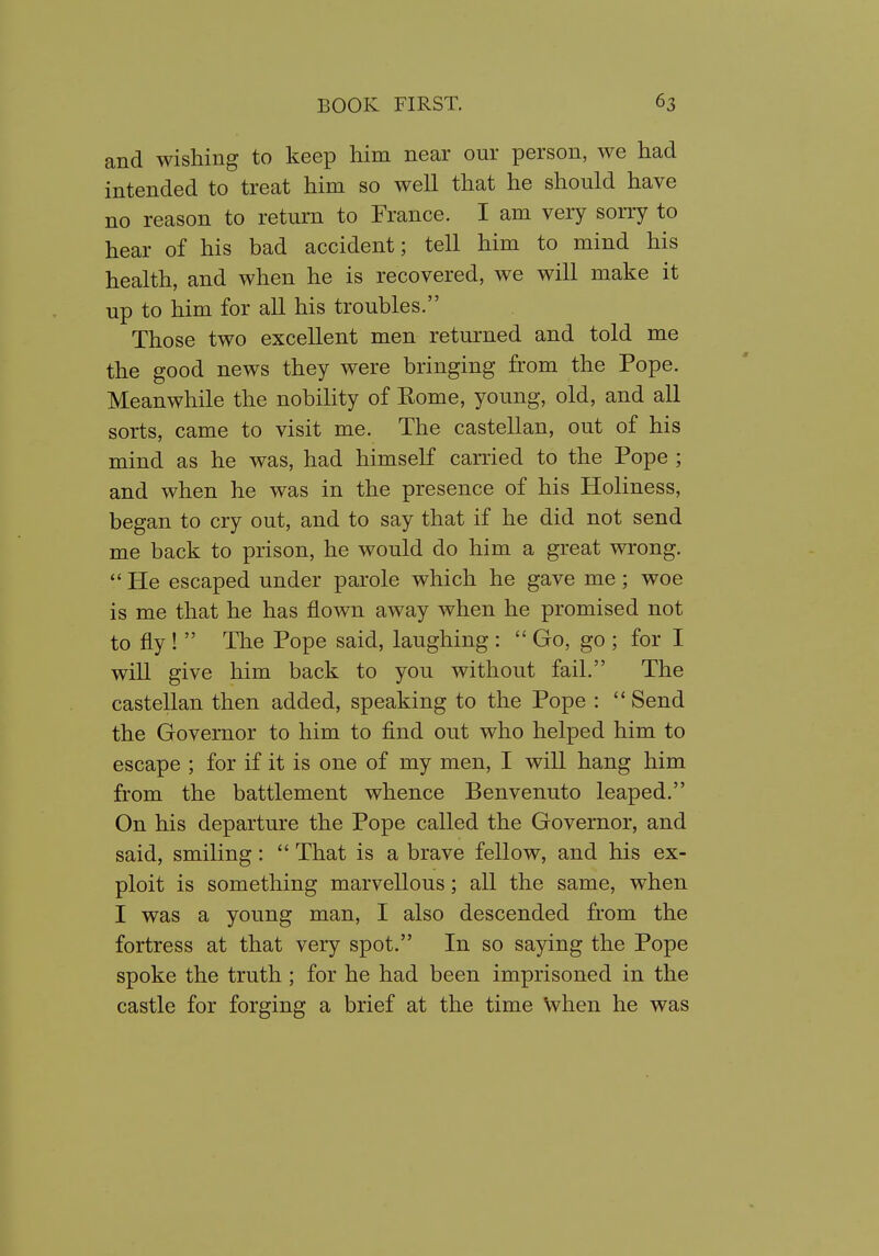 and wishing to keep him near our person, we had intended to treat him so well that he should have no reason to return to France. I am very sorry to hear of his bad accident; tell him to mind his health, and when he is recovered, we will make it up to him for all his troubles. Those two excellent men returned and told me the good news they were bringing from the Pope. Meanwhile the nobility of Eome, young, old, and all sorts, came to visit me. The castellan, out of his mind as he was, had himself carried to the Pope ; and when he was in the presence of his Holiness, began to cry out, and to say that if he did not send me back to prison, he would do him a great wrong. He escaped under parole which he gave me; woe is me that he has flown away when he promised not to fly!  The Pope said, laughing :  Go, go ; for I will give him back to you without fail. The castellan then added, speaking to the Pope :  Send the Governor to him to find out who helped him to escape ; for if it is one of my men, I will hang him from the battlement whence Benvenuto leaped. On his departure the Pope called the Governor, and said, smiling:  That is a brave fellow, and his ex- ploit is something marvellous; all the same, when I was a young man, I also descended from the fortress at that very spot. In so saying the Pope spoke the truth; for he had been imprisoned in the castle for forging a brief at the time when he was