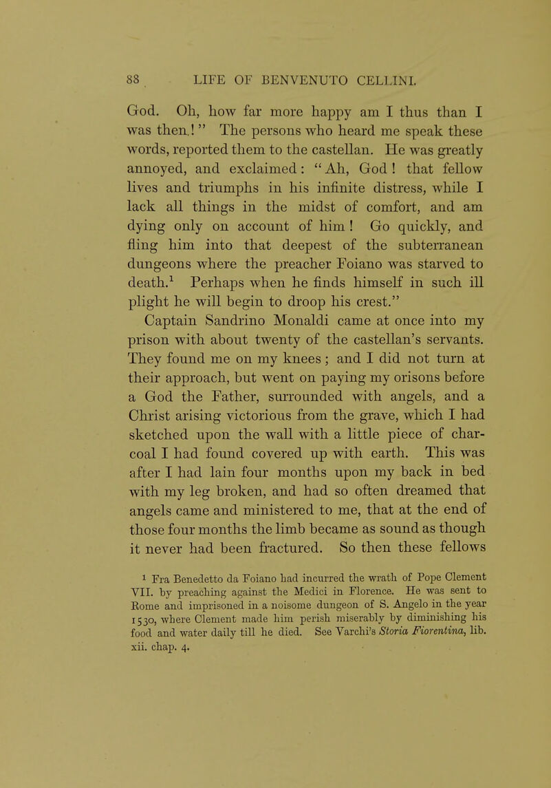God. Oh, how far more happy am I thus than I was then.!  The persons who heard me speak these words, reported them to the castellan. He was greatly annoyed, and exclaimed:  Ah, God ! that fellow lives and triumphs in his infinite distress, while I lack all things in the midst of comfort, and am dying only on account of him ! Go quickly, and fling him into that deepest of the subterranean dungeons where the preacher Foiano was starved to death.^ Perhaps when he finds himself in such ill plight he will begin to droop his crest. Captain Sandrino Monaldi came at once into my prison with about twenty of the castellan's servants. They found me on my knees ; and I did not turn at their approach, but went on paying my orisons before a God the Father, surrounded with angels, and a Christ arising victorious from the grave, which I had sketched upon the wall with a little piece of char- coal I had found covered up with earth. This was after I had lain four months upon my back in bed with my leg broken, and had so often dreamed that angels came and ministered to me, that at the end of those four months the limb became as sound as though it never had been fractured. So then these fellows 1 Era Benedetto da Foiano had incurred tlie wratli of To-pe Clement VII. by preaching against the Medici in Florence. He was Bent to Rome and imprisoned in a noisome dungeon of S. Angelo in the year 1530, where Clement made him perish miserably by diminishing his food and water daily till he died. See Varchi's Storia Fiorentina, lib. xii. chap. 4.