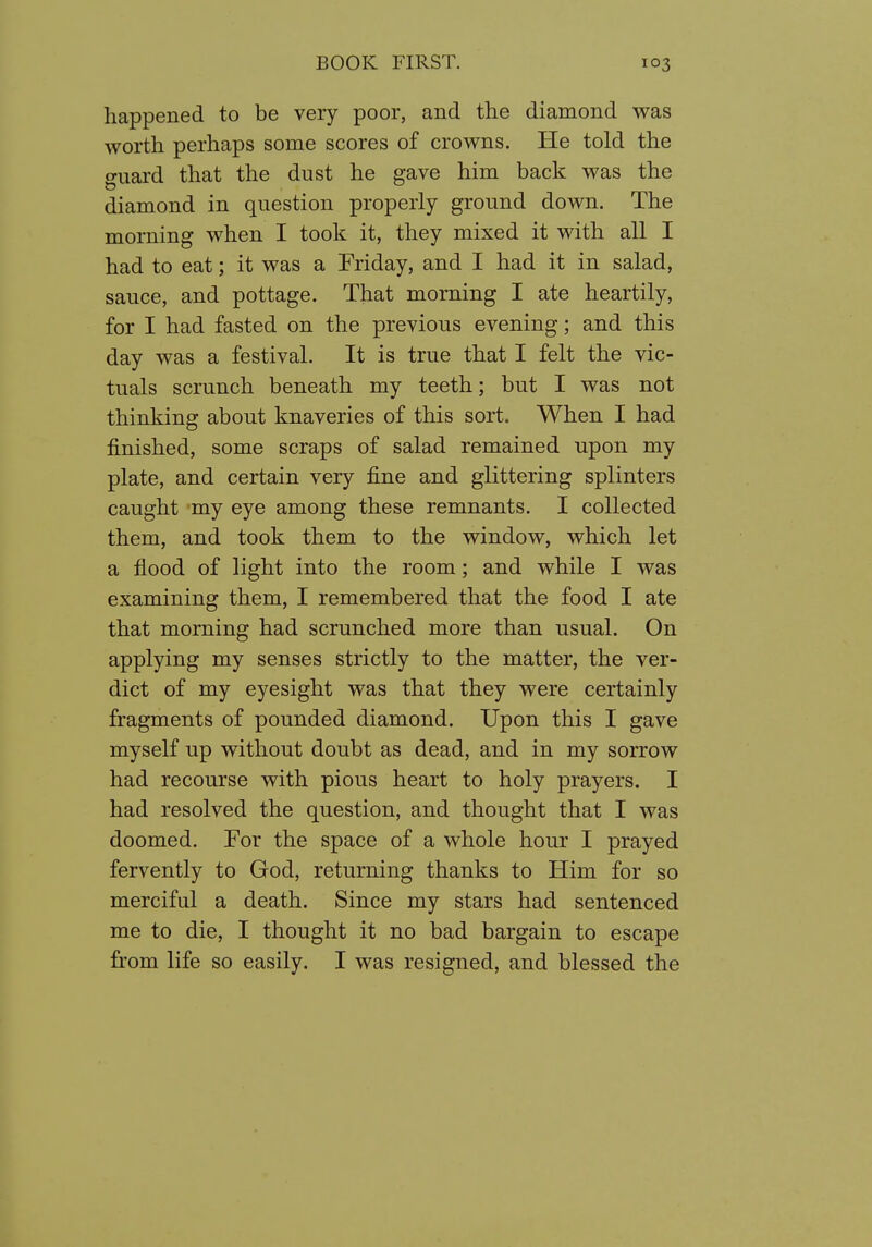 happened to be very poor, and the diamond was worth perhaps some scores of crowns. He told the guard that the dust he gave him back was the diamond in question properly ground down. The morning when I took it, they mixed it with all I had to eat; it was a Friday, and I had it in salad, sauce, and pottage. That morning I ate heartily, for I had fasted on the previous evening; and this day was a festival. It is true that I felt the vic- tuals scrunch beneath my teeth; but I was not thinking about knaveries of this sort. When I had finished, some scraps of salad remained upon my plate, and certain very fine and glittering splinters caught my eye among these remnants. I collected them, and took them to the window, which let a flood of light into the room; and while I was examining them, I remembered that the food I ate that morning had scrunched more than usual. On applying my senses strictly to the matter, the ver- dict of my eyesight was that they were certainly fragments of pounded diamond. Upon this I gave myself up without doubt as dead, and in my sorrow had recourse with pious heart to holy prayers. I had resolved the question, and thought that I was doomed. For the space of a whole hour I prayed fervently to God, returning thanks to Him for so merciful a death. Since my stars had sentenced me to die, I thought it no bad bargain to escape from life so easily. I was resigned, and blessed the