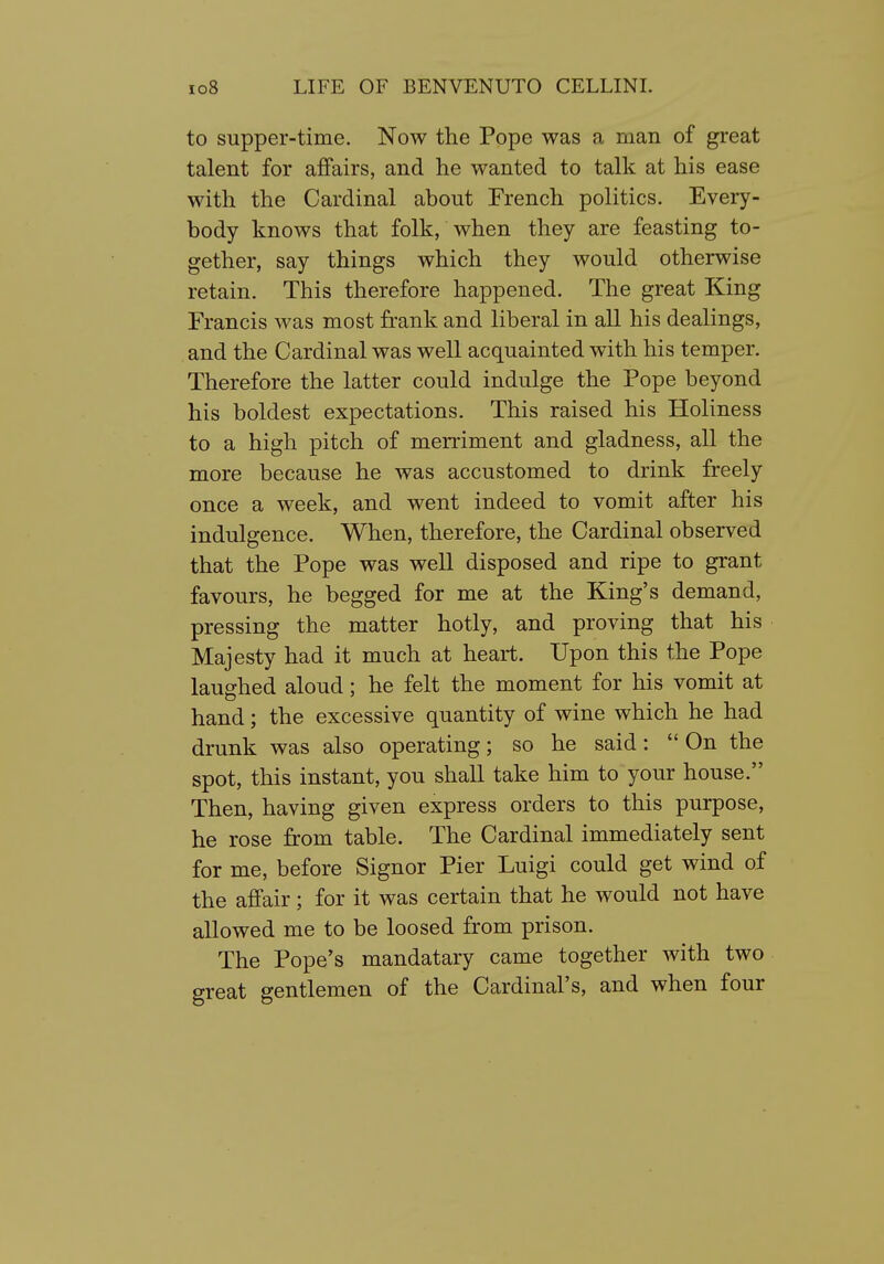 to supper-time. Now the Pope was a man of great talent for affairs, and he wanted to talk at his ease with the Cardinal about French politics. Every- body knows that folk, when they are feasting to- gether, say things which they would otherwise retain. This therefore happened. The great King Francis was most frank and liberal in all his dealings, and the Cardinal was well acquainted with his temper. Therefore the latter could indulge the Pope beyond his boldest expectations. This raised his Holiness to a high pitch of merriment and gladness, all the more because he was accustomed to drink freely once a week, and went indeed to vomit after his indulgence. When, therefore, the Cardinal observed that the Pope was well disposed and ripe to grant favours, he begged for me at the King's demand, pressing the matter hotly, and proving that his Majesty had it much at heart. Upon this the Pope laughed aloud; he felt the moment for his vomit at hand; the excessive quantity of wine which he had drunk was also operating; so he said: On the spot, this instant, you shall take him to your house. Then, having given express orders to this purpose, he rose from table. The Cardinal immediately sent for me, before Signor Pier Luigi could get wind of the affair; for it was certain that he would not have allowed me to be loosed from prison. The Pope's mandatary came together with two great gentlemen of the Cardinal's, and when four