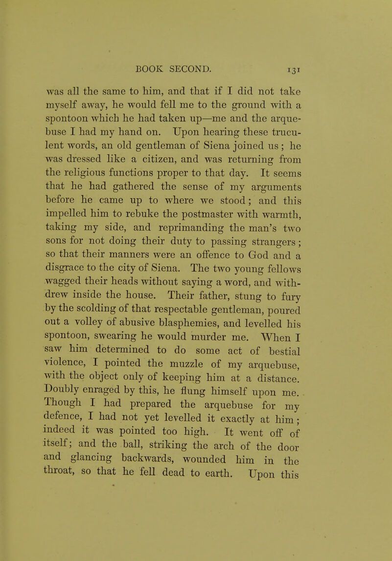 was all the same to him, and that if I did not take myself away, he would fell me to the ground with a spontoon which he had taken up—me and the arque- buse I had my hand on. Upon hearing these trucu- lent words, an old gentleman of Siena joined us ; he was dressed like a citizen, and was returning from the religious functions proper to that day. It seems that he had gathered the sense of my arguments before he came up to where we stood; and this impelled him to rebuke the postmaster with warmth, taking my side, and reprimanding the man's two sons for not doing their duty to passing strangers; so that their manners were an offence to God and a disgrace to the city of Siena. The two young fellows wagged their heads without saying a word, and with- drew inside the house. Their father, stung to fury by the scolding of that respectable gentleman, poured out a volley of abusive blasphemies, and levelled his spontoon, swearing he would murder me. When I saw him determined to do some act of bestial violence, I pointed the muzzle of my arquebuse, with the object only of keeping him at a distance. Doubly enraged by this, he flung himself upon me. Though I had prepared the arquebuse for my defence, I had not yet levelled it exactly at him; indeed it was pointed too high. It went off of itself; and the ball, striking the arch of the door and glancing backwards, wounded him in the throat, so that he fell dead to earth. Upon this