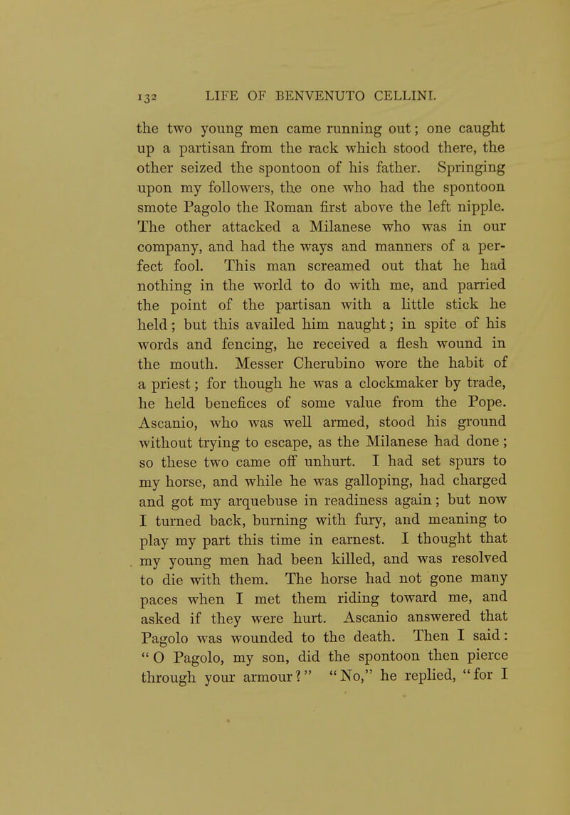 the two young men came running out; one caught up a partisan from the rack which stood there, the other seized the spontoon of his father. Springing upon my followers, the one who had the spontoon smote Pagolo the Homan first above the left nipple. The other attacked a Milanese who was in our company, and had the ways and manners of a per- fect fool. This man screamed out that he had nothing in the world to do with me, and parried the point of the partisan with a little stick he held; but this availed him naught; in spite of his words and fencing, he received a flesh wound in the mouth. Messer Cherubino wore the habit of a priest; for though he was a clockmaker by trade, he held benefices of some value from the Pope. Ascanio, who was well armed, stood his ground without trying to escape, as the Milanese had done; so these two came ofi unhurt. I had set spurs to my horse, and while he was galloping, had charged and got my arquebuse in readiness again; but now I turned back, burning with fury, and meaning to play my part this time in earnest. I thought that my young men had been killed, and was resolved to die with them. The horse had not gone many paces when I met them riding toward me, and asked if they were hurt. Ascanio answered that Pagolo was wounded to the death. Then I said:  O Pagolo, my son, did the spontoon then pierce through your armour? No, he replied, for I