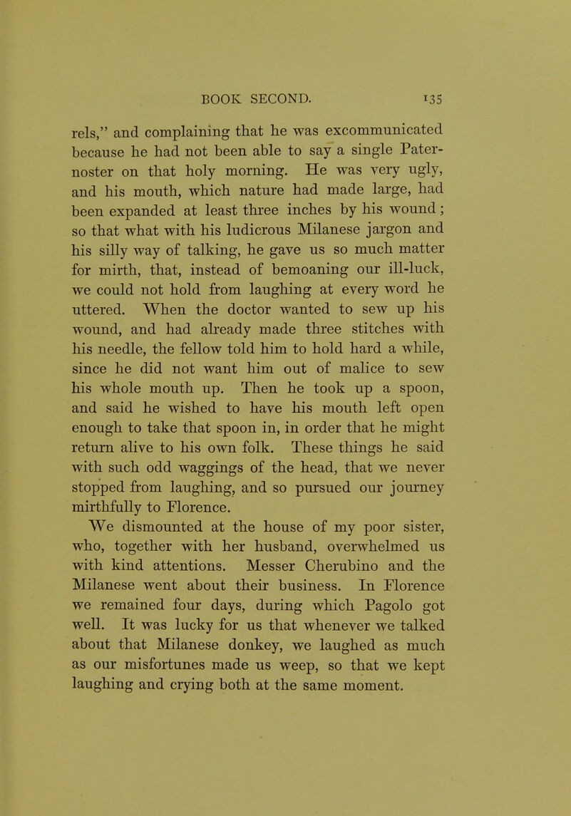 rels, and complaining that he was excommunicated because he had not been able to say a single Pater- noster on that holy morning. He was very ugly, and his mouth, which nature had made large, had been expanded at least three inches by his wound; so that what with his ludicrous Milanese jargon and his silly way of talking, he gave us so much matter for mirth, that, instead of bemoaning our ill-luck, we could not hold from laughing at every word he uttered. When the doctor wanted to sew up his wound, and had already made three stitches with his needle, the fellow told him to hold hard a while, since he did not want him out of malice to sew his whole mouth up. Then he took up a spoon, and said he wished to have his mouth left open enough to take that spoon in, in order that he might return alive to his own folk. These things he said with such odd waggings of the head, that we never stopped from laughing, and so pursued our journey mirthfully to Florence. We dismounted at the house of my poor sister, who, together with her husband, overwhelmed us with kind attentions. Messer Cherubino and the Milanese went about their business. In Florence we remained four days, during which Pagolo got well. It was lucky for us that whenever we talked about that Milanese donkey, we laughed as much as our misfortunes made us weep, so that we kept laughing and crying both at the same moment.