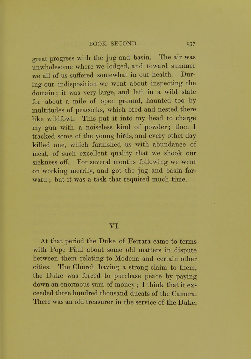 great progress with the jug and basin. The air was unwholesome where we lodged, and toward summer we all of us suffered somewhat in our health. Dur- ing our indisposition we went about inspecting the domain; it was very large, and left in a wild state for about a mile of open ground, haunted too by multitudes of peacocks, which bred and nested there like wildfowl. This put it into my head to charge my gun with a noiseless kind of powder; then I tracked some of the young biMs, and every other day killed one, which furnished us with abundance of meat, of such excellent quality that we shook our sickness off. For several months following we went on working merrily, and got the jug and basin for- ward ; but it was a task that required much time. VI. At that period the Duke of Ferrara came to terms with Pope Paul about some old matters in dispute between them relating to Modena and certain other cities. The Church having a strong claim to them, the Duke was forced to purchase peace by paying down an enormous sum of money ; I think that it ex- ceeded three hundred thousand ducats of the Camera. There was an old treasurer in the service of the Duke,
