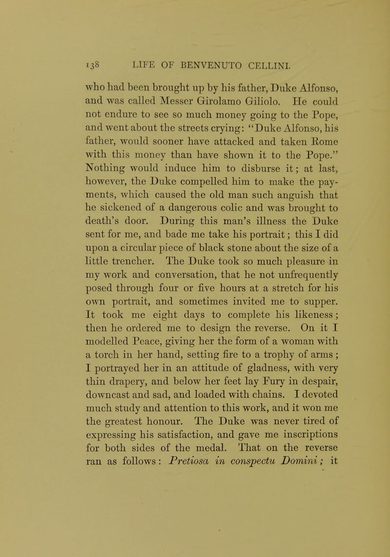 who had been brought up by his father, Duke Alfonso, and was called Messer Girolamo Giliolo. He could not endure to see so much money going to the Pope, and went about the streets crying: Duke Alfonso, his father, would sooner have attacked and taken Rome with this money than have shown it to the Pope. Nothing would induce him to disburse it; at last, however, the Duke compelled him to make the pay- ments, which caused the old man such anguish that he sickened of a dangerous colic and was brought to death's door. During this man's illness the Duke sent for me, and bade me take his portrait; this I did upon a circular piece of black stone about the size of a little trencher. The Duke took so much pleasure in my work and conversation, that he not unfrequently posed through four or five hours at a stretch for his own portrait, and sometimes invited me to supper. It took me eight days to complete his likeness; then he ordered me to design the reverse. On it I modelled Peace, giving her the form of a woman with a torch in her hand, setting fire to a trophy of arms ; I portrayed her in an attitude of gladness, with very thin drapery, and below her feet lay Pury in despair, downcast and sad, and loaded with chains. I devoted much study and attention to this work, and it won me the greatest honour. The Duke was never tired of expressing his satisfaction, and gave me inscriptions for both sides of the medal. That on the reverse ran as follows: Pretiosa in conspectu Domini; it