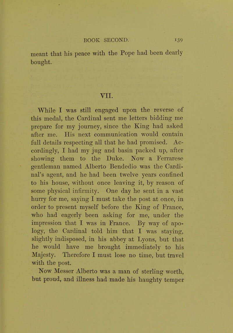 meant that his peace with the Pope had been clearly bought. VII. While I was still engaged upon the reverse of this medal, the Cardinal sent me letters bidding me prepare for my journey, since the King had asked after me. His next communication would contain full details respecting all that he had promised. Ac- cordingly, I had my jug and basin packed up, after showing them to the Duke. Now a Ferrarese gentleman named Alberto Bendedio was the Cardi- nal's agent, and he had been twelve years confined to his house, without once leaving it, by reason of some physical infirmity. One day he sent in a vast hurry for me, saying I must take the post at once, in order to present myself before the King of France, who had eagerly been asking for me, under the impression that I was in France. By way of apo- logy, the Cardinal told him that I was staying, slightly indisposed, in his abbey at Lyons, but that he would have me brought immediately to his Majesty. Therefore I must lose no time, but travel with the post. Now Messer Alberto was a man of sterling worth, but proud, and illness had made his haughty temper