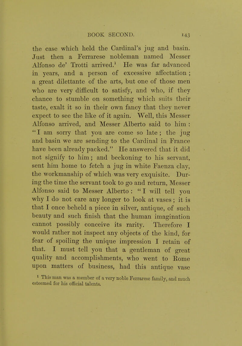 the case which held the Cardinal's jug and basin. Just then a Ferrarese nobleman named Messer Alfonso de' Trotti arrived/ He was far advanced in years, and a person of excessive affectation; a gi'eat dilettante of the arts, but one of those men who are very difficult to satisfy, and who, if they chance to stumble on something which suits their taste, exalt it so in their own fancy that they never expect to see the like of it again. Well, this Messer Alfonso aiTived, and Messer Alberto said to him : I am sorry that you are come so late; the jug and basin we are sending to the Cardinal in France have been already packed. He answered that it did not signify to him; and beckoning to his servant, sent him home to fetch a jug in white Faenza clay, the workmanship of which was very exquisite. Dur- ing the time the servant took to go and return, Messer Alfonso said to Messer Alberto :  I will tell you why I do not care any longer to look at vases; it is that I once beheld a piece in silver, antique, of such beauty and such finish that the human imagination cannot possibly conceive its rarity. Therefore I would rather not inspect any objects of the kind, for fear of spoiling the unique impression I retain of that. I must tell you that a gentleman of great quality and accomplishments, who went to Rome upon matters of business, had this antique vase 1 This man was a member of a very noble Ferrarese family, and much esteemed for his official talents.