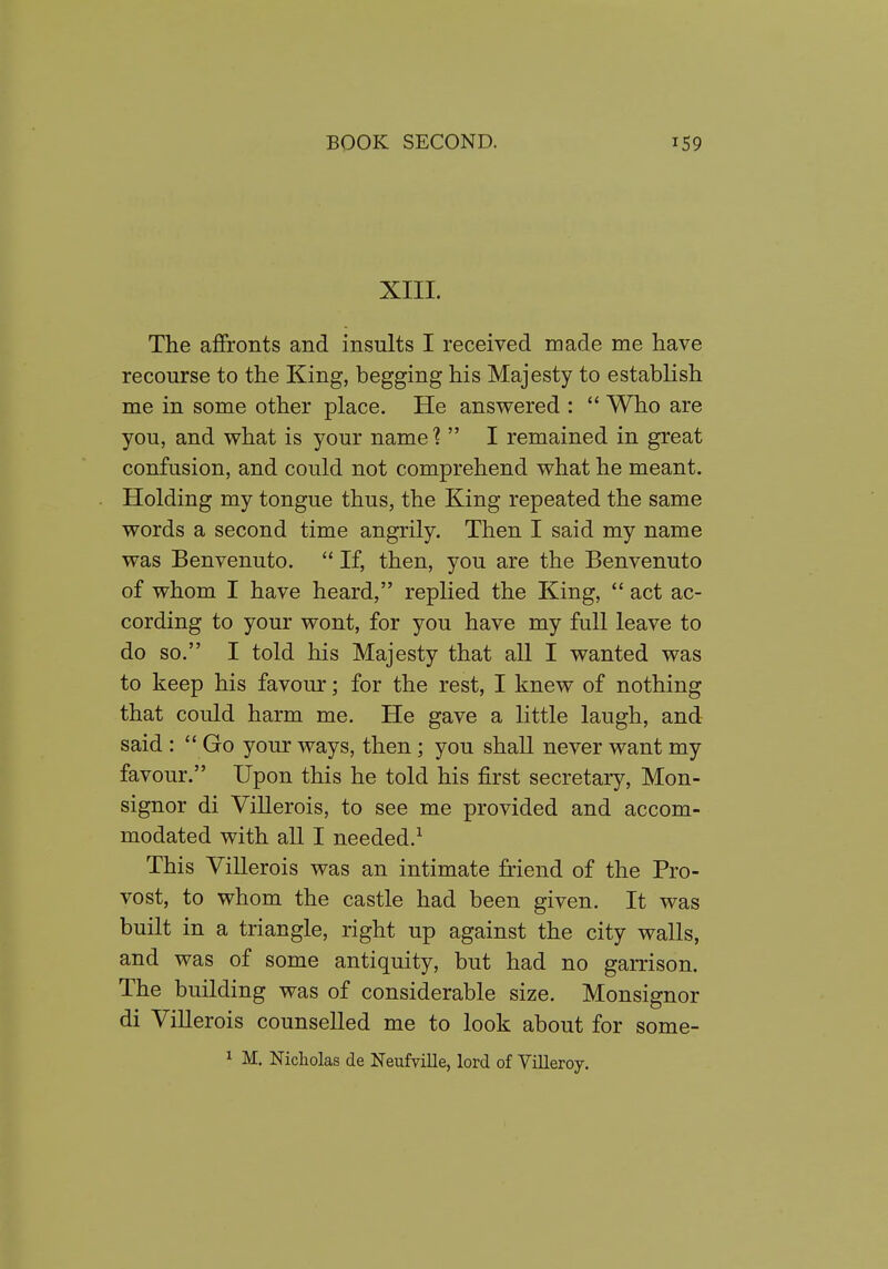 XIII. The afifronts and insults I received made me have recourse to the King, begging his Majesty to establish me in some other place. He answered :  Who are you, and what is your name ?  I remained in great confusion, and could not comprehend what he meant. Holding my tongue thus, the King repeated the same words a second time angrily. Then I said my name was Benvenuto.  If, then, you are the Benvenuto of whom I have heard, replied the King,  act ac- cording to your wont, for you have my full leave to do so. I told his Majesty that all I wanted was to keep his favour; for the rest, I knew of nothing that could harm me. He gave a little laugh, and said :  Go your ways, then; you shall never want my favour. Upon this he told his first secretary, Mon- signor di ViUerois, to see me provided and accom- modated with all I needed.^ This ViUerois was an intimate Mend of the Pro- vost, to whom the castle had been given. It was built in a triangle, right up against the city walls, and was of some antiquity, but had no garrison. The building was of considerable size. Monsignor di ViUerois counselled me to look about for some- 1 M, Nicholas de Neufville, lord of Yilleroy.