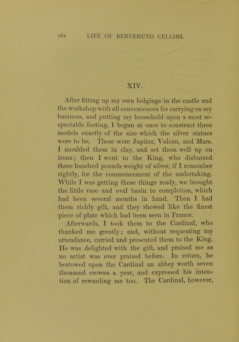 XIV. After fitting up my own lodgings in the castle and the workshop with all conveniences for carrying on my business, and putting my household upon a most re- spectable footing, I began at once to construct three models exactly of the size which the silver statues were to be. These were Jupiter, Vulcan, and Mars. I moulded them in clay, and set them well up on irons; then I went to the King, who disbursed three hundred pounds weight of silver, if I remember rightly, for the commencement of the undertaking. While I was getting these things ready, we brought the little vase and oval basin to completion, which had been several months in hand. Then I had them richly gilt, and they showed like the finest piece of plate which had been seen in France. Afterwards, I took them to the Cardinal, who thanked me greatly; and, without requesting my attendance, carried and presented them to the King. He was delighted with the gift, and praised me as no artist was ever praised before. In return, he bestowed upon the Cardinal an abbey worth seven thousand crowns a year, and expressed his inten- tion of rewarding me too. The Cardinal, however,