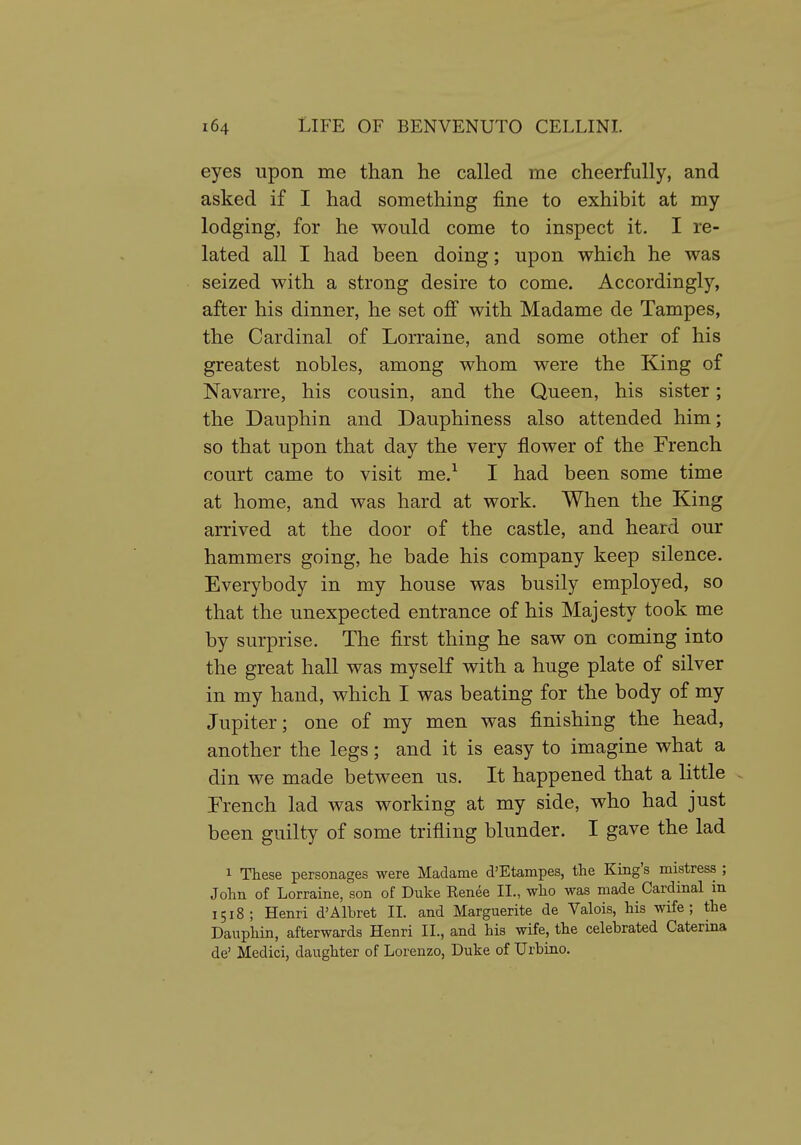 eyes upon me than he called me cheerfully, and asked if I had something fine to exhibit at my lodging, for he would come to inspect it. I re- lated all I had been doing; upon which he was seized with a strong desire to come. Accordingly, after his dinner, he set off with Madame de Tampes, the Cardinal of Lorraine, and some other of his greatest nobles, among whom were the King of Navarre, his cousin, and the Queen, his sister; the Dauphin and Dauphiness also attended him; so that upon that day the very flower of the French court came to visit me.^ I had been some time at home, and was hard at work. When the King arrived at the door of the castle, and heard our hammers going, he bade his company keep silence. Everybody in my house was busily employed, so that the unexpected entrance of his Majesty took me by surprise. The first thing he saw on coming into the great hall was myself with a huge plate of silver in my hand, which I was beating for the body of my Jupiter; one of my men was finishing the head, another the legs; and it is easy to imagine what a din we made between us. It happened that a little French lad was working at my side, who had just been guilty of some trifling blunder. I gave the lad 1 These personages were Madame d'Etampes, the King's mistress ; John of Lorraine, son of Duke Eenee II., who was made Cardinal in 1518; Henri d'Albret II. and Marguerite de Valois, his wife; the Dauphin, afterwards Henri II., and his wife, the celebrated Caterina de' Medici, daughter of Lorenzo, Duke of Urbino.