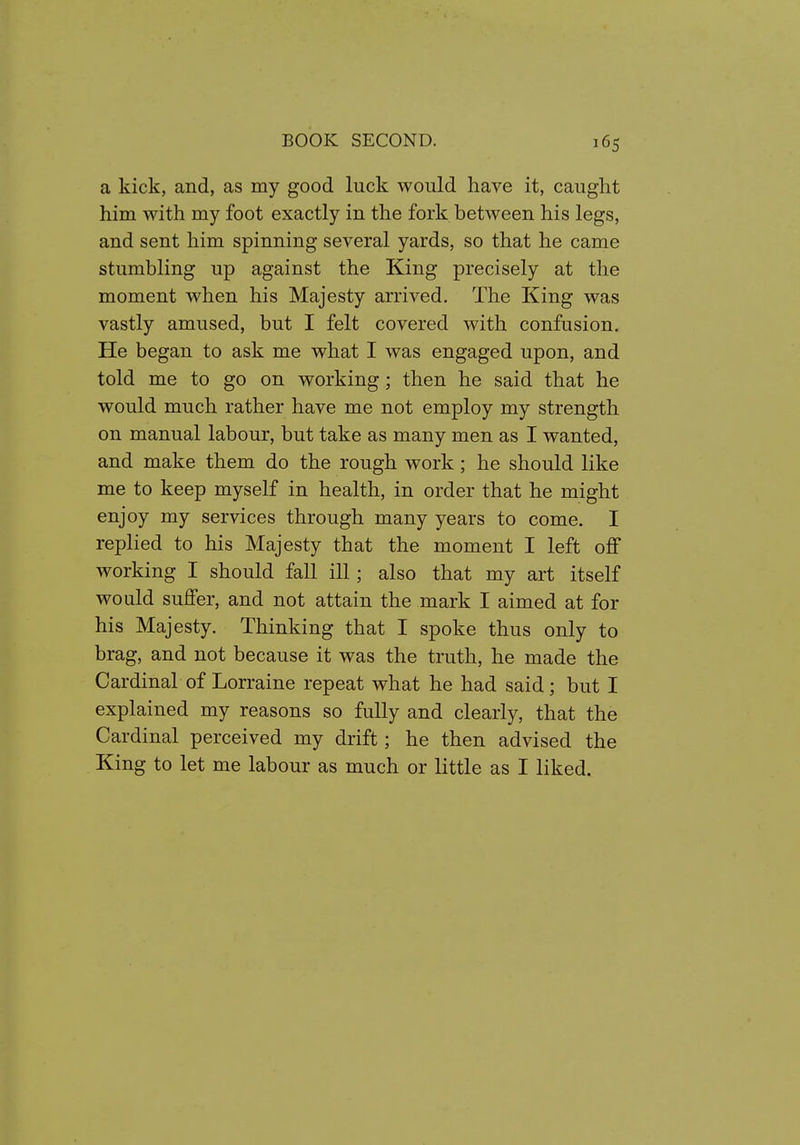 a kick, and, as my good luck would have it, caught him with my foot exactly in the fork between his legs, and sent him spinning several yards, so that he came stumbling up against the King precisely at the moment when his Majesty arrived. The King was vastly amused, but I felt covered with confusion. He began to ask me what I was engaged upon, and told me to go on working; then he said that he would much rather have me not employ my strength on manual labour, but take as many men as I wanted, and make them do the rough work; he should like me to keep myself in health, in order that he might enjoy my services through many years to come. I repHed to his Majesty that the moment I left off working I should fall ill; also that my art itself would suffer, and not attain the mark I aimed at for his Majesty. Thinking that I spoke thus only to brag, and not because it was the truth, he made the Cardinal of Lorraine repeat what he had said; but I explained my reasons so fully and clearly, that the Cardinal perceived my drift; he then advised the King to let me labour as much or little as I liked.