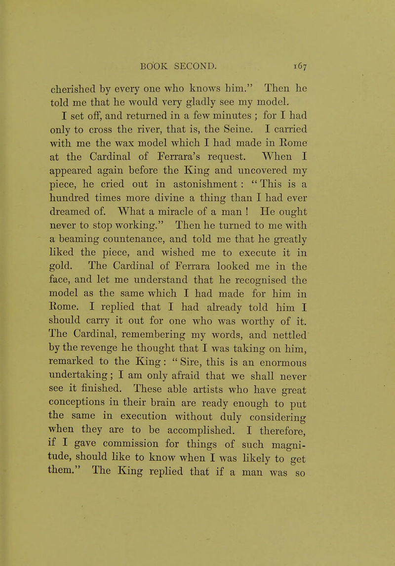cherished by every one who knows him. Then he told me that he would very gladly see my model. I set off, and returned in a few minutes ; for I had only to cross the river, that is, the Seine. I carried with me the wax model which I had made in Rome at the Cardinal of Ferrara's request. When I appeared again before the King and uncovered my piece, he cried out in astonishment :  This is a hundred times more divine a thing than I had ever dreamed of. What a miracle of a man ! He ought never to stop working. Then he turned to me with a beaming countenance, and told me that he greatly liked the piece, and wished me to execute it in gold. The Cardinal of Ferrara looked me in the face, and let me understand that he recognised the model as the same which I had made for him in Rome. I replied that I had already told him I should carry it out for one who was worthy of it. The Cardinal, remembering my words, and nettled by the revenge he thought that I was taking on him, remarked to the King:  Sire, this is an enormous undertaking; I am only afraid that we shall never see it finished. These able artists who have great conceptions in their brain are ready enough to put the same in execution without duly considering when they are to be accomplished. I therefore, if I gave commission for things of such magni- tude, should like to know when I was likely to get them. The King replied that if a man was so