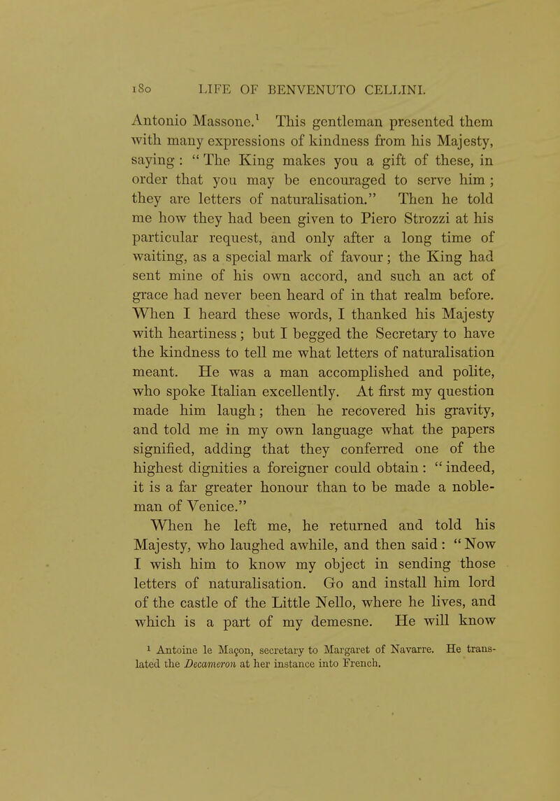 Antonio Massone.^ This gentleman presented them with many expressions of kindness from his Majesty, saying :  The King makes you a gift of these, in order that you may be encouraged to serve him ; they are letters of naturalisation. Then he told me how they had been given to Piero Strozzi at his particular request, and only after a long time of waiting:, as a special mark of favour; the King had sent mine of his own accord, and such an act of grace had never been heard of in that realm before. When I heard these words, I thanked his Majesty with heartiness ; but I begged the Secretary to have the kindness to tell me what letters of naturalisation meant. He was a man accomplished and polite, who spoke Italian excellently. At first my question made him laugh; then he recovered his gravity, and told me in my own language what the papers signified, adding that they conferred one of the highest dignities a foreigner could obtain :  indeed, it is a far greater honour than to be made a noble- man of Venice. When he left me, he returned and told his Majesty, who laughed awhile, and then said: Now I wish him to know my object in sending those letters of naturalisation. Go and install him lord of the castle of the Little Nello, where he lives, and which is a part of my demesne. He will know 1 Antoine le Magon, secretary to Margaret of Navarre. He trans- lated the Decameron at her instance into French.