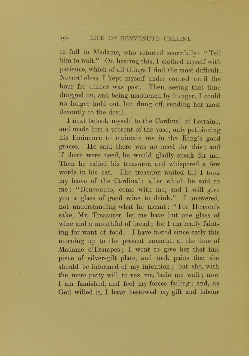 in full to Madame, who retorted scornfully:  Tell him to wait. On hearing this, I clothed myself with patience, which of all things I find the most difficult. Nevertheless, I kept myself under control until the hour for dinner was past. Then, seeing that time dragged on, and being maddened by hunger, I could no longer hold out, but flung off, sending her most devoutly to the devil. I next betook myself to the Cardinal of Lorraine, and made him a present of the vase, only petitioning his Eminence to maintain me in the King's good graces. He said there was no need for this; and if there were need, he would gladly speak for me. Then he called his treasurer, and whispered a few words in his ear. The treasurer waited till I took my leave of the Cardinal; after which he said to me:  Benvenuto, come with me, and I will give you a glass of good wine to drink. I answered, not understanding what he meant:  For Heaven's sake, Mr. Treasurer, let me have but one glass' of wine and a mouthful of bread; for I am really faint- ing for want of food. I have fasted since early this morning up to the present moment, at the door of Madame d'Etampes; I went to give her that fine piece of silver-gilt plate, and took pains that she should be informed of my intention; but she, with the mere petty will to vex me, bade me wait; now I am famished, and feel my forces failing; and, as God willed it, I have bestowed my gift and labour