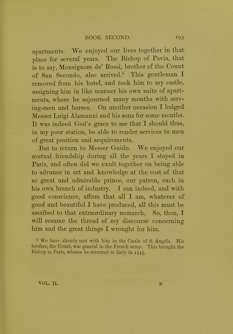 apartments. We enjoyed our lives together in that place for several years. The Bishop of Pavia, that is to say, Monsignore de' Kossi, brother of the Count of San Secondo, also arrived.^ This gentleman I removed from his hotel, and took him to my castle, assigning him in like manner his own suite of apart- ments, where he sojourned many months with serv- ing-men and horses. On another occasion I lodged Messer Luigi Alamanni and his sons for some months. It was indeed God's grace to me that I should thus, in my poor station, be able to render services to men of great position and acquirements. But to return to Messer Guido. We enjoyed our mutual friendship during all the years I stayed in Paris, and often did we exult together on being able to advance in art and knowledge at the cost of that so great and admirable prince, our patron, each in his own branch of industry. I can indeed, and with good conscience, affirm that all I am, whatever of good and beautiful I have produced, all this must be ascribed to that extraordinary monarch. So, then, I will resume the thread of my discourse concerning him and the great things I wrought for him. ^ We have already met with him in the Castle of S. Angelo. His brother, the Count, was general in the French army. This brought the Bishop to Paris, whence he returned to Italy in 1545. VOL. II. N