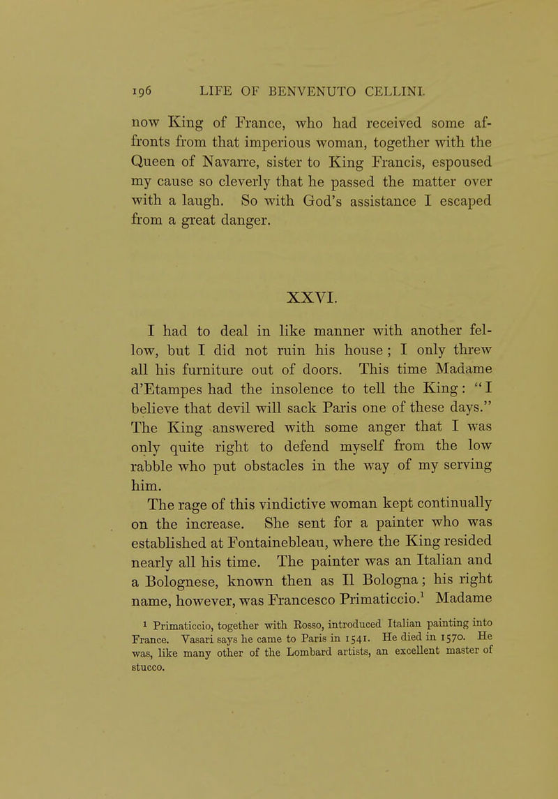 now King of France, who had received some af- fronts from that imperious woman, together with the Queen of Navarre, sister to King Francis, espoused my cause so cleverly that he passed the matter over with a laugh. So with God's assistance I escaped from a great danger. XXVI. I had to deal in like manner with another fel- low, but I did not ruin his house ; I only threw all his furniture out of doors. This time Madame d'Etampes had the insolence to tell the King: I believe that devil will sack Paris one of these days. The King answered with some anger that I was only quite right to defend myself from the low rabble who put obstacles in the way of my serving him. The rage of this vindictive woman kept continually on the increase. She sent for a painter who was established at Fontainebleau, where the King resided nearly all his time. The painter was an Italian and a Bolognese, known then as II Bologna; his right name, however, was Francesco Primaticcio.^ Madame 1 Primaticcio, together vsdth Kosso, introduced Italian painting into France. Vasari says he came to Paris in 1541. He died in 1570. He was, like many other of the Lombard artists, an excellent master of stucco.