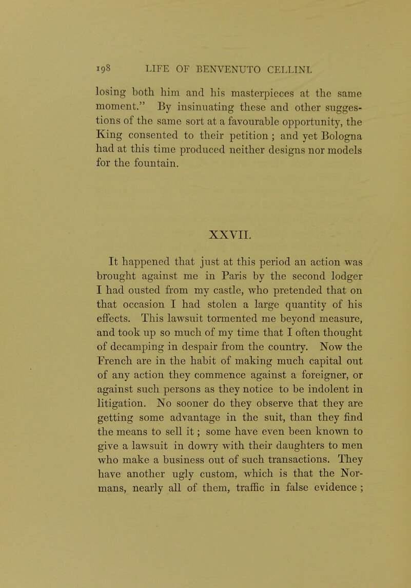 losing both him and his masterpieces at the same moment. By insinuating these and other sugges- tions of the same sort at a favourable opportunity, the King consented to their petition ; and yet Bologna had at this time produced neither designs nor models for the fountain. XXVII. It happened that just at this period an action was brought against me in Paris by the second lodger I had ousted from my castle, who pretended that on that occasion I had stolen a large quantity of his effects. This lawsuit tormented me beyond measure, and took up so much of my time that I often thought of decamping in despair from the country. Now the French are in the habit of making much capital out of any action they commence against a foreigner, or against such persons as they notice to be indolent in litigation. No sooner do they obserye that they are getting some advantage in the suit, than they find the means to sell it; some have even been known to give a lawsuit in dowry with their daughters to men who make a business out of such transactions. They have another ugly custom, which is that the Nor- mans, nearly all of them, traffic in false evidence ;