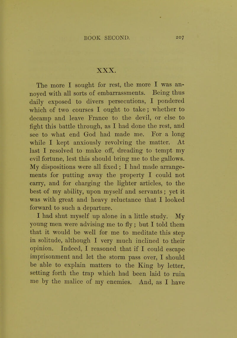 XXX. The more I sought for rest, the more I was an- noyed with all sorts of embarrassments. Being thus daily exposed to divers persecutions, I pondered which of two courses I ought to take; whether to decamp and leave France to the devil, or else to fight this battle through, as I had done the rest, and see to what end God had made me. For a long while I kept anxiously revolving the matter. At last I resolved to make ofi, dreading to tempt my evil fortune, lest this should bring me to the gallows. My dispositions were all fixed; I had made arrange- ments for putting away the property I could not carry, and for charging the lighter articles, to the best of my ability, upon myself and servants; yet it was with great and heavy reluctance that I looked forward to such a departure. I had shut myself up alone in a little study. My young men were advising me to fly; but I told them that it would be well for me to meditate this step in solitude, although I very much inclined to their opinion. Indeed, I reasoned that if I could escape imprisonment and let the storm pass over, I should be able to explain matters to the King by letter, setting forth the trap which had been laid to ruin me by the malice of my enemies. And, as I have