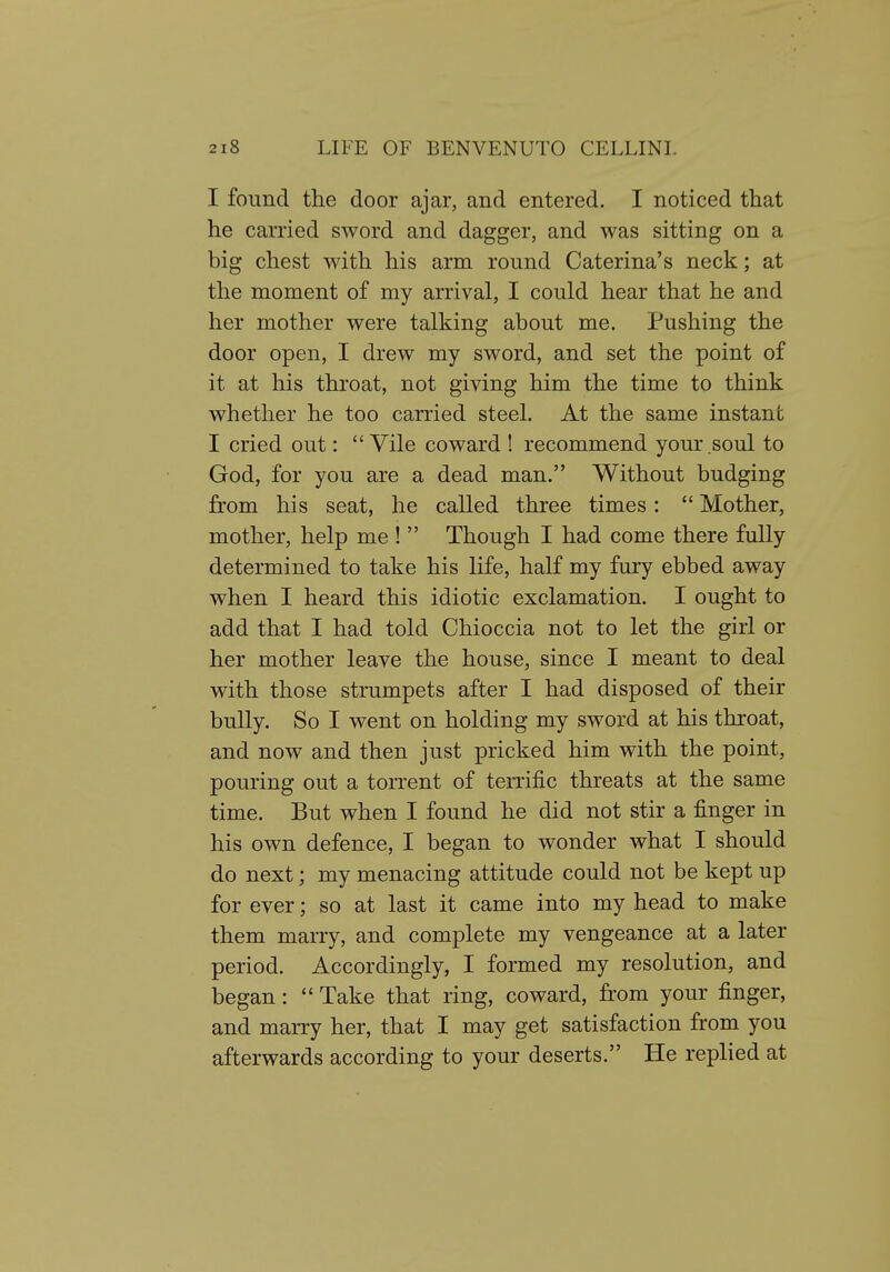 I found the door ajar, and entered. I noticed that he carried sword and dagger, and was sitting on a big chest with his arm round Caterina's neck; at the moment of my arrival, I could hear that he and her mother were talking about me. Pushing the door open, I drew my sword, and set the point of it at his throat, not giving him the time to think whether he too carried steel. At the same instant I cried out:  Vile coward 1 recommend your soul to God, for you are a dead man. Without budging from his seat, he called three times:  Mother, mother, help me !  Though I had come there fully determined to take his life, half my fury ebbed away when I heard this idiotic exclamation. I ought to add that I had told Chioccia not to let the girl or her mother leave the house, since I meant to deal with those strumpets after I had disposed of their bully. So I went on holding my sword at his throat, and now and then just pricked him with the point, pouring out a torrent of terrific threats at the same time. But when I found he did not stir a finger in his own defence, I began to wonder what I should do next; my menacing attitude could not be kept up for ever; so at last it came into my head to make them marry, and complete my vengeance at a later period. Accordingly, I formed my resolution, and began:  Take that ring, coward, from your finger, and marry her, that I may get satisfaction from you afterwards according to your deserts. He replied at