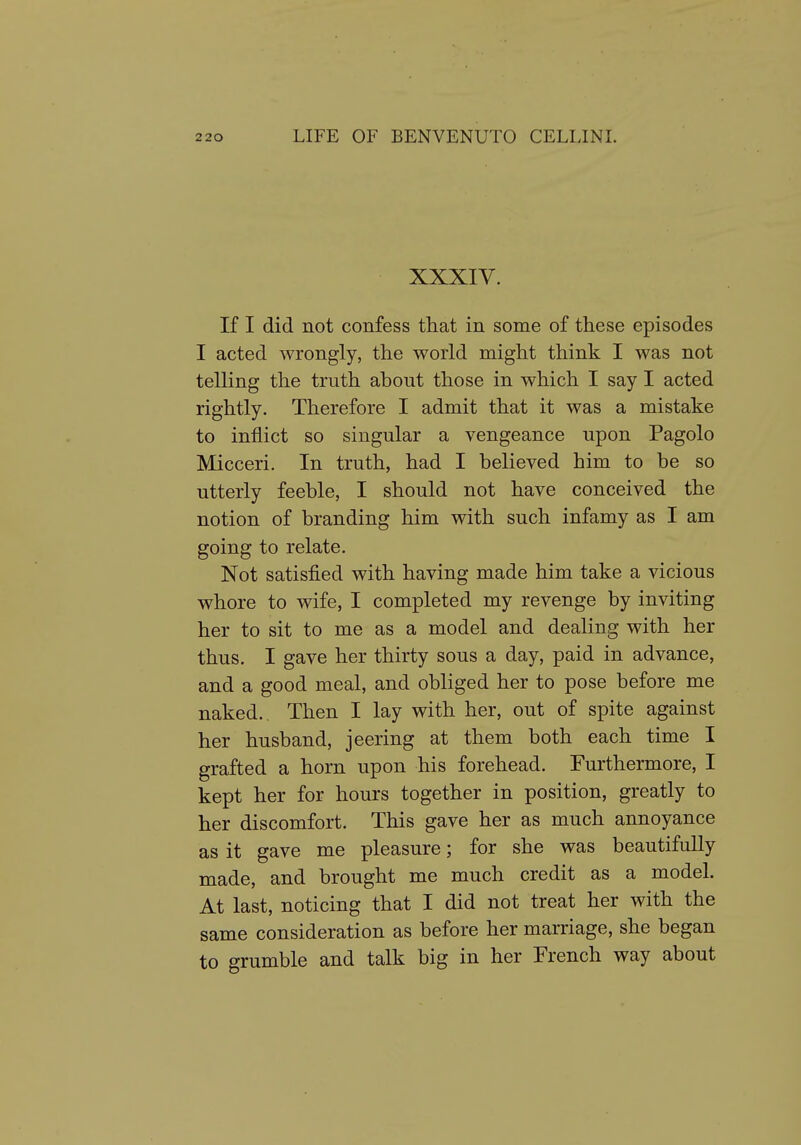 XXXIV. If I did not confess that in some of these episodes I acted wrongly, the world might think I was not telling the truth about those in which I say I acted rightly. Therefore I admit that it was a mistake to inflict so singular a vengeance upon Pagolo Micceri. In truth, had I believed him to be so utterly feeble, I should not have conceived the notion of branding him with such infamy as I am going to relate. Not satisfied with having made him take a vicious whore to wife, I completed my revenge by inviting her to sit to me as a model and dealing with her thus. I gave her thirty sous a day, paid in advance, and a good meal, and obliged her to pose before me naked. Then I lay with her, out of spite against her husband, jeering at them both each time I grafted a horn upon his forehead. Furthermore, I kept her for hours together in position, greatly to her discomfort. This gave her as much annoyance as it gave me pleasure; for she was beautifully made, and brought me much credit as a model. At last, noticing that I did not treat her with the same consideration as before her marriage, she began to grumble and talk big in her French way about