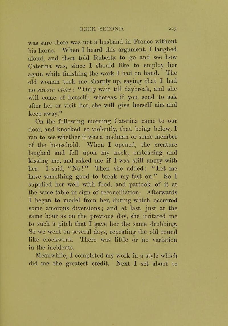 was sure there was not a liusband in France without his horns. When I heard this argument, I laughed aloud, and then told Ruberta to go and see how Caterina was, since I should like to employ her again while finishing the work I had on hand. The old woman took me sharply up, saying that I had no savoir vivre: Only wait till daybreak, and she will come of herself; whereas, if you send to ask after her or visit her, she will give herself airs and keep away. On the following morning Caterina came to our door, and knocked so violently, that, being below, I ran to see whether it was a madman or some member of the household. When I opened, the creature laughed and fell upon my neck, embracing and kissing me, and asked me if I was still angry with her. I said,  No !  Then she added :  Let me have something good to break my fast on. So I supplied her well with food, and partook of it at the same table in sign of reconciliation. Afterwards I began to model from her, during which occurred some amorous diversions; and at last, just at the same hour as on the previous day, she irritated me to such a pitch that I gave her the same drubbing. So we went on several days, repeating the old round like clockwork. There was little or no variation in the incidents. Meanwhile, I completed my work in a style which did me the greatest credit. Next I set about to